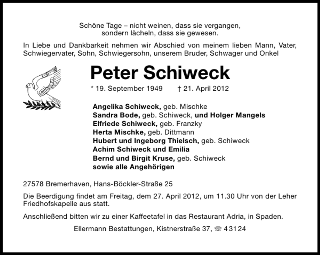 <p>Schöne Tage – nicht weinen, dass sie vergangen,<br />sondern lächeln, dass sie gewesen.<br />In Liebe und Dankbarkeit nehmen wir Abschied von meinem lieben Mann, Vater,<br />Schwiegervater, Sohn, Schwiegersohn, unserem Bruder, Schwager und Onkel</p><p>Peter Schiweck<br />* 19. September 1949</p><p>† 21. April 2012</p><p>Angelika Schiweck, geb. Mischke<br />Sandra Bode, geb. Schiweck, und Holger Mangels<br />Elfriede Schiweck, geb. Franzky<br />Herta Mischke, geb. Dittmann<br />Hubert und Ingeborg Thielsch, geb. Schiweck<br />Achim Schiweck und Emilia<br />Bernd und Birgit Kruse, geb. Schiweck<br />sowie alle Angehörigen<br />27578 Bremerhaven, Hans-Böckler-Straße 25<br />Die Beerdigung ﬁndet am Freitag, dem 27. April 2012, um 11.30 Uhr von der Leher<br />Friedhofskapelle aus statt.<br />Anschließend bitten wir zu einer Kaffeetafel in das Restaurant Adria, in Spaden.<br />Ellermann Bestattungen, Kistnerstraße 37,</p><p>4 31 24</p>