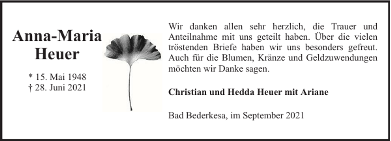 <p>Anna-Maria<br />Heuer<br />* 15. Mai 1948<br />† 28. Juni 2021</p><p>Wir danken allen sehr herzlich, die Trauer und<br />Anteilnahme mit uns geteilt haben. Über die vielen<br />tröstenden Briefe haben wir uns besonders gefreut.<br />Auch für die Blumen, Kränze und Geldzuwendungen<br />möchten wir Danke sagen.<br />Christian und Hedda Heuer mit Ariane<br />Bad Bederkesa, im September 2021</p>