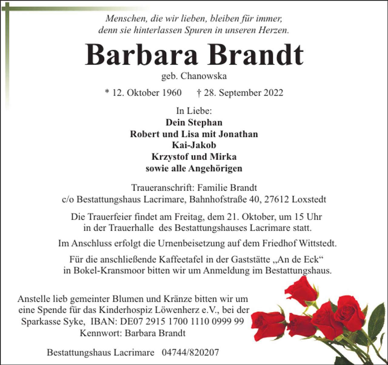<p>Menschen, die wir lieben, bleiben für immer,<br />denn sie hinterlassen Spuren in unseren Herzen.</p><p>Barbara Brandt<br />geb. Chanowska</p><p>* 12. Oktober 1960</p><p>† 28. September 2022</p><p>In Liebe:<br />Dein Stephan<br />Robert und Lisa mit Jonathan<br />Kai-Jakob<br />Krzystof und Mirka<br />sowie alle Angehörigen<br />Traueranschrift: Familie Brandt<br />c/o Bestattungshaus Lacrimare, Bahnhofstraße 40, 27612 Loxstedt<br />Die Trauerfeier findet am Freitag, dem 21. Oktober, um 15 Uhr<br />in der Trauerhalle des Bestattungshauses Lacrimare statt.<br />Im Anschluss erfolgt die Urnenbeisetzung auf dem Friedhof Wittstedt.<br />Für die anschließende Kaffeetafel in der Gaststätte „An de Eck“<br />in Bokel-Kransmoor bitten wir um Anmeldung im Bestattungshaus.<br />Anstelle lieb gemeinter Blumen und Kränze bitten wir um<br />eine Spende für das Kinderhospiz Löwenherz e.V., bei der<br />Sparkasse Syke, IBAN: DE07 2915 1700 1119<br />Kennwort: Barbara Brandt<br />Bestattungshaus Lacrimare 04744/820207</p>