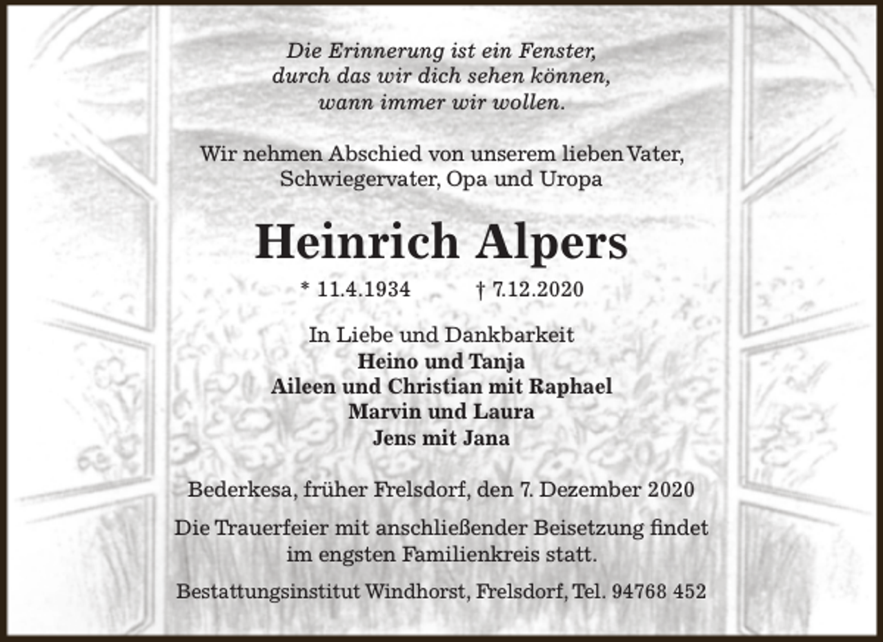 <p>Die Erinnerung ist ein Fenster,<br />durch das wir dich sehen können,<br />wann immer wir wollen.<br />Wir nehmen Abschied von unserem lieben Vater,<br />Schwiegervater, Opa und Uropa</p><p>Heinrich Alpers<br />* 11.4.1934</p><p>† 7.12.2020</p><p>In Liebe und Dankbarkeit<br />Heino und Tanja<br />Aileen und Christian mit Raphael<br />Marvin und Laura<br />Jens mit Jana<br />Bederkesa, früher Frelsdorf, den 7. Dezember 2020<br />Die Trauerfeier mit anschließender Beisetzung findet<br />im engsten Familienkreis statt.<br />Bestattungsinstitut Windhorst, Frelsdorf, Tel. 94768 452</p>