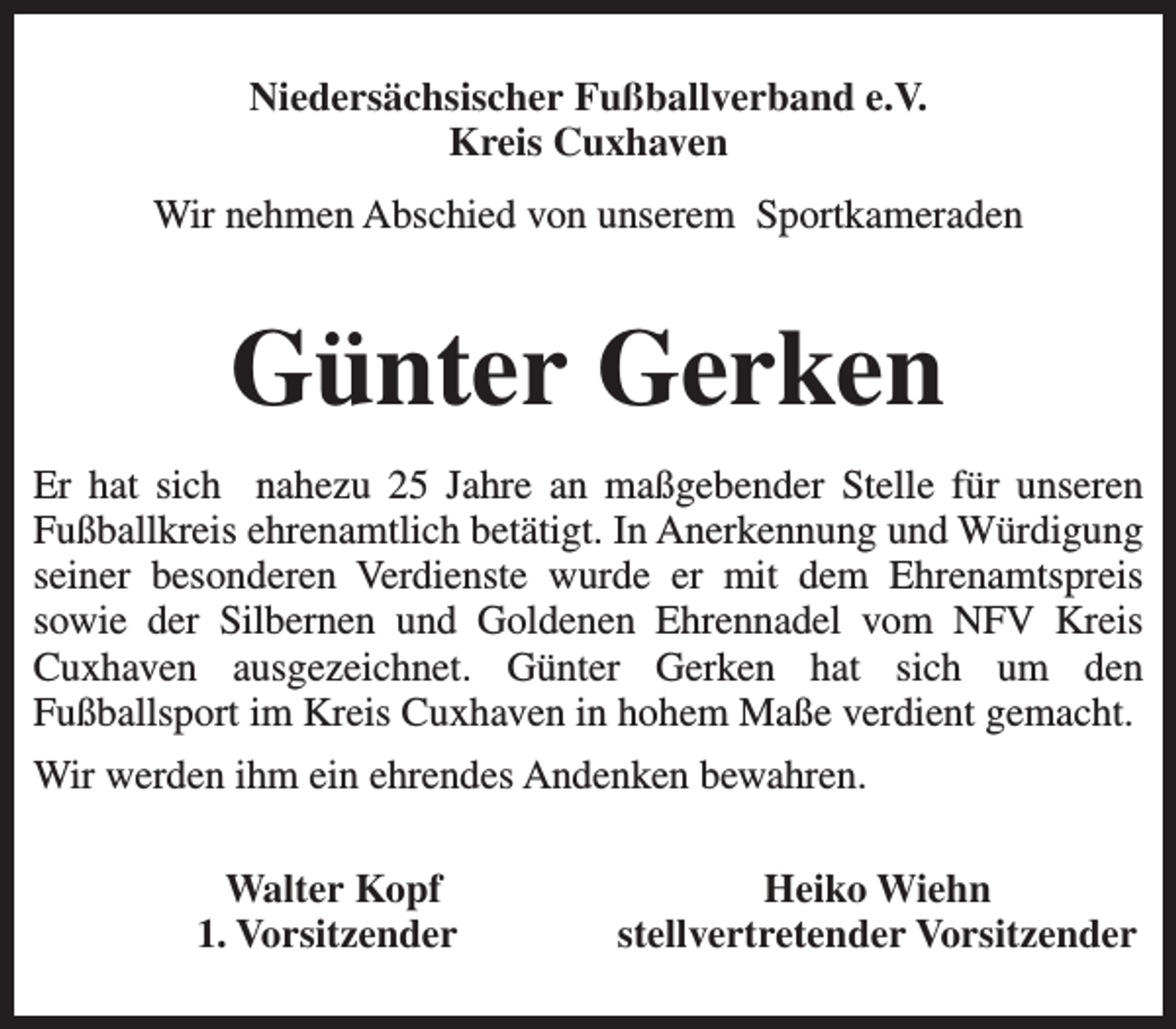 <p>Niedersächsischer Fußballverband e.V.<br />Kreis Cuxhaven<br />Wir nehmen Abschied von unserem Sportkameraden</p><p>Günter Gerken<br />Er hat sich nahezu 25 Jahre an maßgebender Stelle für unseren<br />Fußballkreis ehrenamtlich betätigt. In Anerkennung und Würdigung<br />seiner besonderen Verdienste wurde er mit dem Ehrenamtspreis<br />sowie der Silbernen und Goldenen Ehrennadel vom NFV Kreis<br />Cuxhaven ausgezeichnet. Günter Gerken hat sich um den<br />Fußballsport im Kreis Cuxhaven in hohem Maße verdient gemacht.<br />Wir werden ihm ein ehrendes Andenken bewahren.<br />Walter Kopf<br />1. Vorsitzender</p><p>Heiko Wiehn<br />stellvertretender Vorsitzender</p>