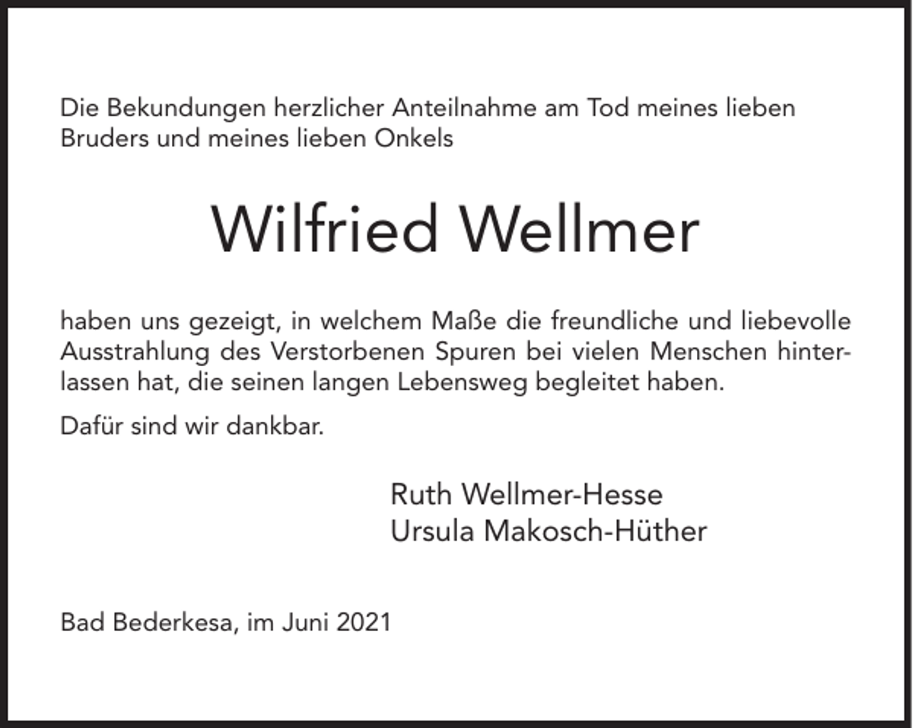 <p>Die Bekundungen herzlicher Anteilnahme am Tod meines lieben<br />Bruders und meines lieben Onkels</p><p>Wilfried Wellmer<br />haben uns gezeigt, in welchem Maße die freundliche und liebevolle<br />Ausstrahlung des Verstorbenen Spuren bei vielen Menschen hinterlassen hat, die seinen langen Lebensweg begleitet haben.<br />Dafür sind wir dankbar.</p><p>Ruth Wellmer-Hesse<br />Ursula Makosch-Hüther<br />Bad Bederkesa, im Juni 2021</p>