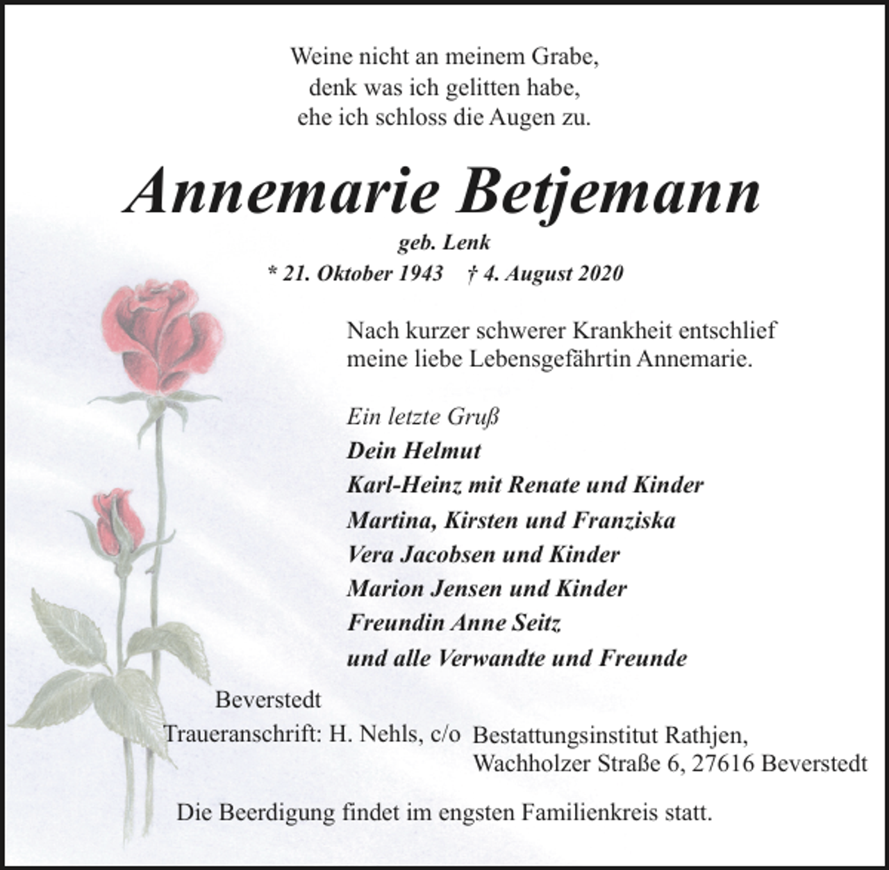 <p>Weine nicht an meinem Grabe,<br />denk was ich gelitten habe,<br />ehe ich schloss die Augen zu.</p><p>Annemarie Betjemann<br />geb. Lenk<br />* 21. Oktober 1943 † 4. August 2020</p><p>Nach kurzer schwerer Krankheit entschlief<br />meine liebe Lebensgefährtin Annemarie.<br />Ein letzte Gruß<br />Dein Helmut<br />Karl-Heinz mit Renate und Kinder<br />Martina, Kirsten und Franziska<br />Vera Jacobsen und Kinder<br />Marion Jensen und Kinder<br />Freundin Anne Seitz<br />und alle Verwandte und Freunde<br />Beverstedt<br />Traueranschrift: H. Nehls, c/o Bestattungsinstitut Rathjen,<br />Wachholzer Straße 6, 27616 Beverstedt<br />Die Beerdigung findet im engsten Familienkreis statt.</p>
