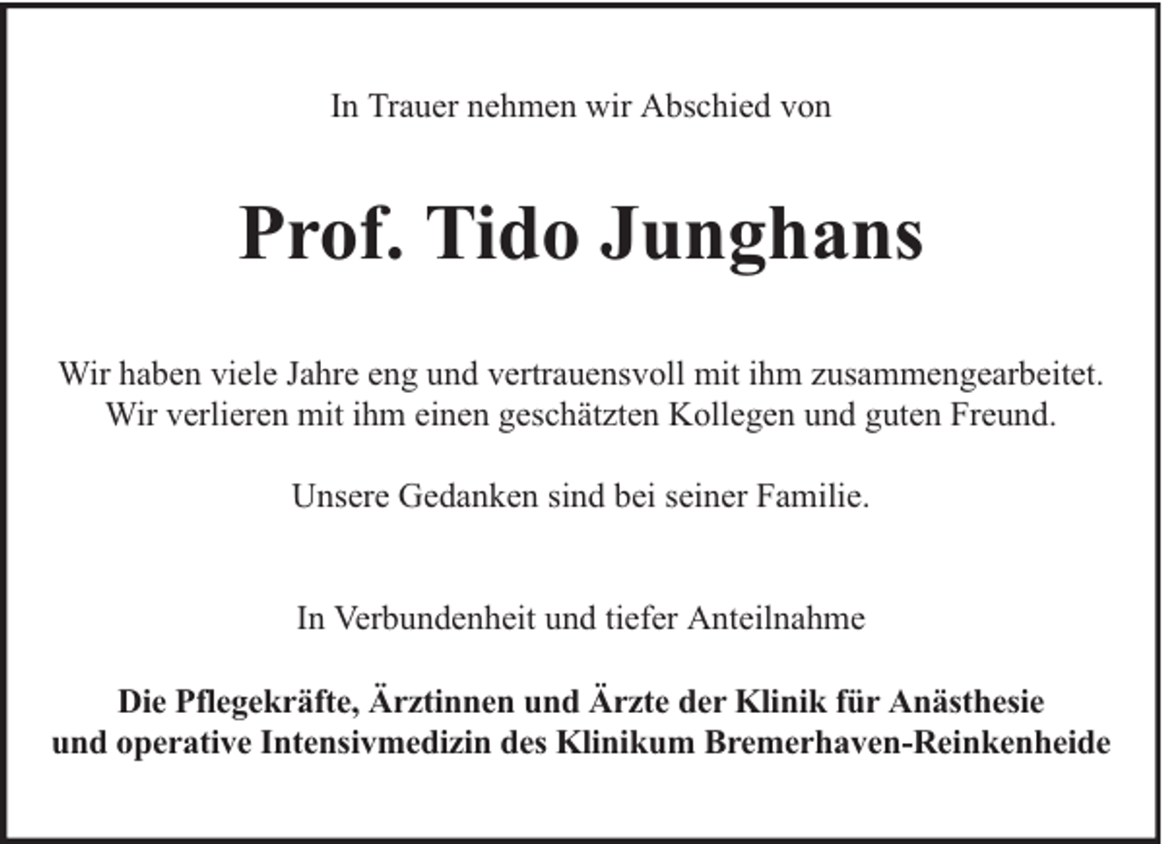 <p>In Trauer nehmen wir Abschied von</p><p>Prof. Tido Junghans<br />Wir haben viele Jahre eng und vertrauensvoll mit ihm zusammengearbeitet.<br />Wir verlieren mit ihm einen geschätzten Kollegen und guten Freund.<br />Unsere Gedanken sind bei seiner Familie.<br />In Verbundenheit und tiefer Anteilnahme<br />Die Pflegekräfte, Ärztinnen und Ärzte der Klinik für Anästhesie<br />und operative Intensivmedizin des Klinikum Bremerhaven-Reinkenheide</p>