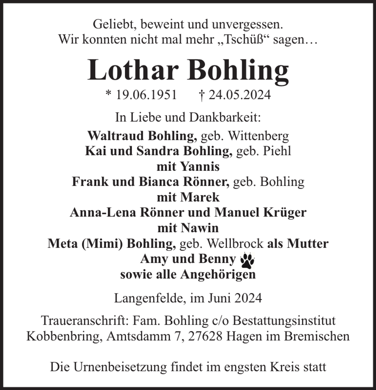 <p>Geliebt, beweint und unvergessen.<br />Wir konnten nicht mal mehr „Tschüß“ sagen…</p><p>Lothar Bohling<br />* 19.06.1951</p><p>† 24.05.2024</p><p>In Liebe und Dankbarkeit:<br />Waltraud Bohling, geb. Wittenberg<br />Kai und Sandra Bohling, geb. Piehl<br />mit Yannis<br />Frank und Bianca Rönner, geb. Bohling<br />mit Marek<br />Anna-Lena Rönner und Manuel Krüger<br />mit Nawin<br />Meta (Mimi) Bohling, geb. Wellbrock als Mutter<br />Amy und Benny<br />sowie alle Angehörigen<br />Langenfelde, im Juni 2024<br />Traueranschrift: Fam. Bohling c/o Bestattungsinstitut<br />Kobbenbring, Amtsdamm 7, 27628 Hagen im Bremischen<br />Die Urnenbeisetzung findet im engsten Kreis statt</p>