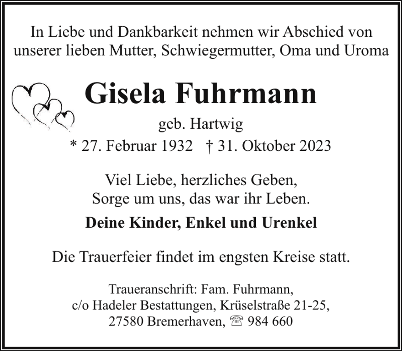<p>In Liebe und Dankbarkeit nehmen wir Abschied von<br />unserer lieben Mutter, Schwiegermutter, Oma und Uroma</p><p>Gisela Fuhrmann</p><p>geb. Hartwig<br />* 27. Februar 1932 † 31. Oktober 2023<br />Viel Liebe, herzliches Geben,<br />Sorge um uns, das war ihr Leben.<br />Deine Kinder, Enkel und Urenkel<br />Die Trauerfeier findet im engsten Kreise statt.<br />Traueranschrift: Fam. Fuhrmann,<br />c/o Hadeler Bestattungen, Krüselstraße 21-25,<br />27580 Bremerhaven, ' 984 660</p>