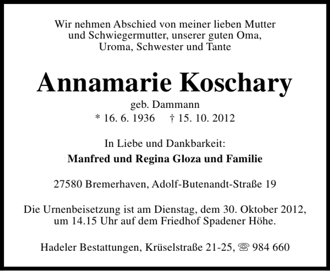 <p>Wir nehmen Abschied von meiner lieben Mutter<br />und Schwiegermutter, unserer guten Oma,<br />Uroma, Schwester und Tante</p><p>Annamarie Koschary<br />geb. Dammann<br />* 16. 6. 1936 † 15. 10. 2012</p><p>In Liebe und Dankbarkeit:<br />Manfred und Regina Gloza und Familie<br />27580 Bremerhaven, Adolf-Butenandt-Straße 19<br />Die Urnenbeisetzung ist am Dienstag, dem 30. Oktober 2012,<br />um 14.15 Uhr auf dem Friedhof Spadener Höhe.<br />Hadeler Bestattungen, Krüselstraße 21-25, s 984 660</p>
