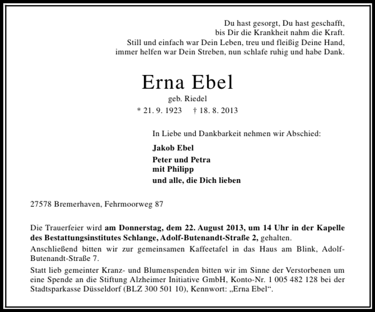 <p>Du hast gesorgt, Du hast geschafft,<br />bis Dir die Krankheit nahm die Kraft.<br />Still und einfach war Dein Leben, treu und fleißig Deine Hand,<br />immer helfen war Dein Streben, nun schlafe ruhig und habe Dank.</p><p>Erna Ebel</p><p>geb. Riedel<br />* 21. 9. 1923 † 18. 8. 2013<br />In Liebe und Dankbarkeit nehmen wir Abschied:<br />Jakob Ebel<br />Peter und Petra<br />mit Philipp<br />und alle, die Dich lieben<br />27578 Bremerhaven, Fehrmoorweg 87<br />Die Trauerfeier wird am Donnerstag, dem 22. August 2013, um 14 Uhr in der Kapelle<br />des Bestattungsinstitutes Schlange, Adolf-Butenandt-Straße 2, gehalten.<br />Anschließend bitten wir zur gemeinsamen Kaffeetafel in das Haus am Blink, AdolfButenandt-Straße 7.<br />Statt lieb gemeinter Kranz- und Blumenspenden bitten wir im Sinne der Verstorbenen um<br />eine Spende an die Stiftung Alzheimer Initiative GmbH, Konto-Nr. 1 005 482 128 bei der<br />Stadtsparkasse Düsseldorf (BLZ 300 500), Kennwort: „Erna Ebel“.</p>