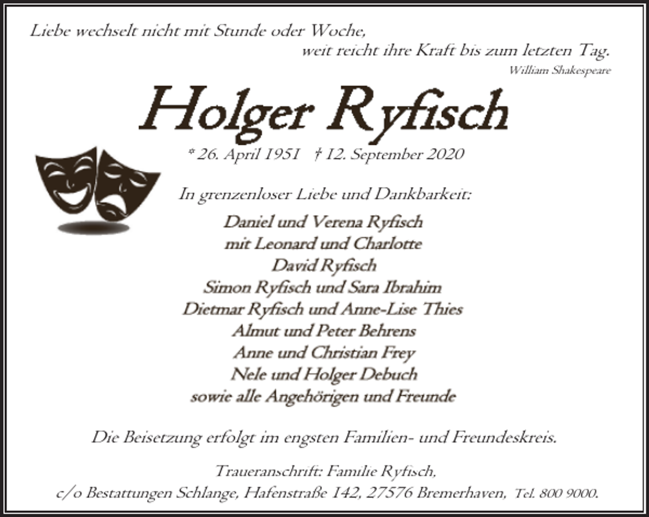 <p>Liebe wechselt nicht mit Stunde oder Woche,<br />weit reicht ihre Kraft bis zum letzten Tag.</p><p>William Shakespeare</p><p>* 26. April 1951 † 12. September 2020</p><p>In grenzenloser Liebe und Dankbarkeit:</p><p>Die Beisetzung erfolgt im engsten Familien- und Freundeskreis.<br />Traueranschrift: Familie Ryfisch,<br />c/o Bestattungen Schlange, Hafenstraße 142, 27576 Bremerhaven, Tel. 800 9000.</p>