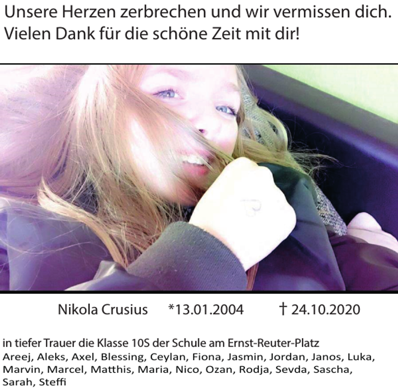 <p>Unsere Herzen zerbrechen und wir vermissen dich.<br />Vielen Dank für die schöne Zeit mit dir!</p><p>Nikola Crusius</p><p>*13.01.2004</p><p>† 24.10.2020</p><p>in tiefer Trauer die Klasse 10S der Schule am Ernst-Reuter-Platz</p><p>Areej, Aleks, Axel, Blessing, Ceylan, Fiona, Jasmin, Jordan, Janos, Luka,<br />Marvin, Marcel, Ma�his, Maria, Nico, Ozan, Rodja, Sevda, Sascha,<br />Sarah, Steﬃ</p>