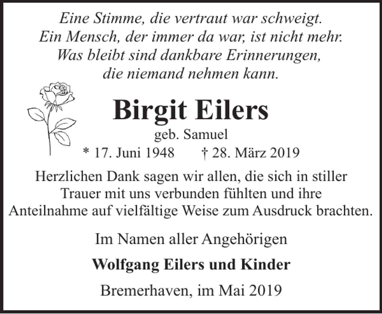 <p>Eine Stimme, die vertraut war schweigt.<br />Ein Mensch, der immer da war, ist nicht mehr.<br />Was bleibt sind dankbare Erinnerungen,<br />die niemand nehmen kann.</p><p>Birgit Eilers</p><p>geb. Samuel<br />* 17. Juni 1948<br />† 28. März 2019</p><p>Herzlichen Dank sagen wir allen, die sich in stiller<br />Trauer mit uns verbunden fühlten und ihre<br />Anteilnahme auf vielfältige Weise zum Ausdruck brachten.</p><p>Im Namen aller Angehörigen<br />Wolfgang Eilers und Kinder<br />Bremerhaven, im Mai 2019</p>