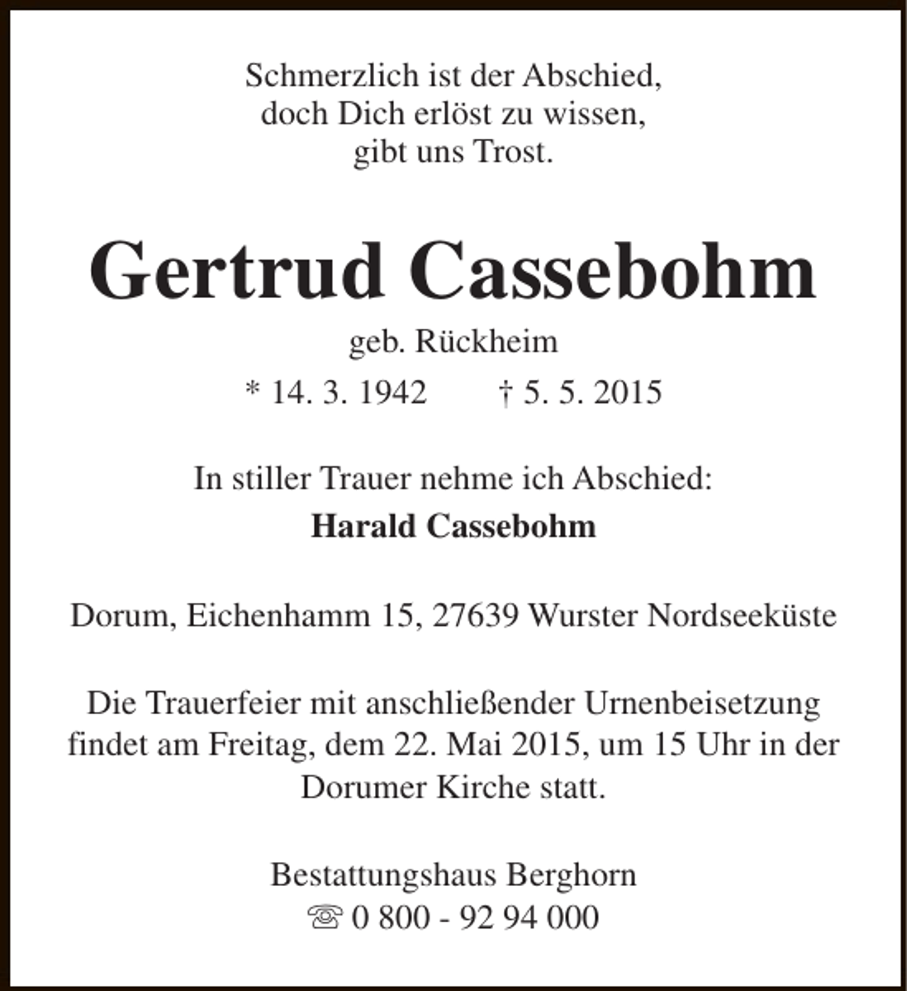 <p>Schmerzlich ist der Abschied,<br />doch Dich erlöst zu wissen,<br />gibt uns Trost.</p><p>Gertrud Cassebohm<br />geb. Rückheim</p><p>* 14. 3. 1942</p><p>† 5. 5. 2015</p><p>In stiller Trauer nehme ich Abschied:<br />Harald Cassebohm<br />Dorum, Eichenhamm 15, 27639 Wurster Nordseeküste<br />Die Trauerfeier mit anschließender Urnenbeisetzung<br />findet am Freitag, dem 22. Mai 2015, um 15 Uhr in der<br />Dorumer Kirche statt.<br />Bestattungshaus Berghorn<br />s 0 800 - 92 94 000</p>