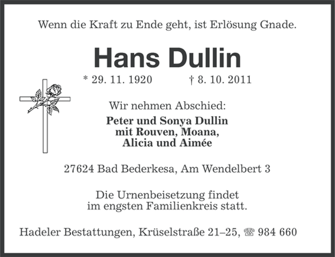 <p>Wenn die Kraft zu Ende geht, ist Erlösung Gnade.</p><p>Hans Dullin<br />* 29. 11. 1920</p><p>† 8. 10. 2011</p><p>Wir nehmen Abschied:<br />Peter und Sonya Dullin<br />mit Rouven, Moana,<br />Alicia und Aimée<br />27624 Bad Bederkesa, Am Wendelbert 3<br />Die Urnenbeisetzung findet<br />im engsten Familienkreis statt.<br />Hadeler Bestattungen, Krüselstraße 21–25, 984 660</p>