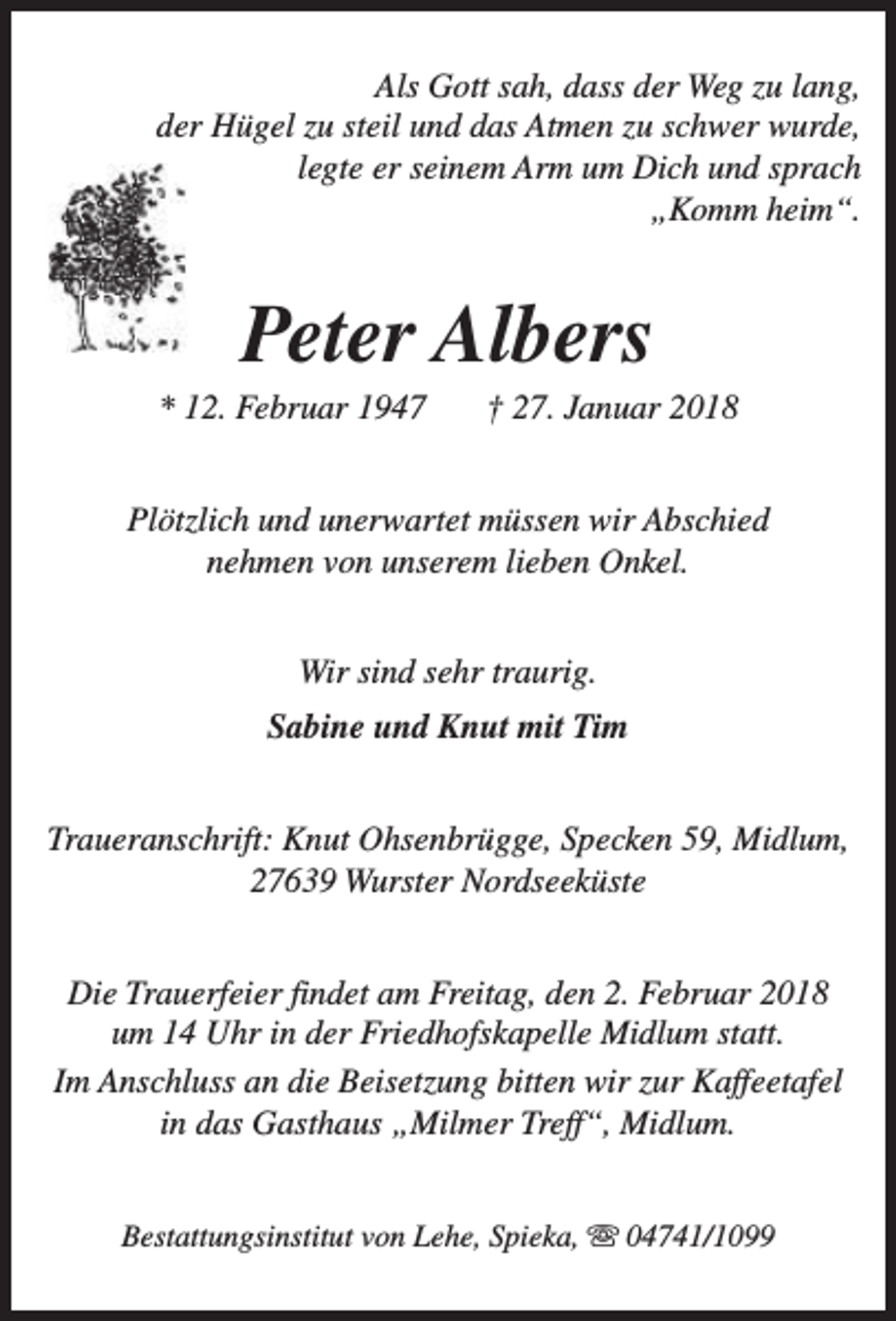 <p>Als Gott sah, dass der Weg zu lang,<br />der Hügel zu steil und das Atmen zu schwer wurde,<br />legte er seinem Arm um Dich und sprach<br />„Komm heim“.</p><p>Peter Albers</p><p>* 12. Februar 1947</p><p>† 27. Januar 2018</p><p>Plötzlich und unerwartet müssen wir Abschied<br />nehmen von unserem lieben Onkel.<br />Wir sind sehr traurig.<br />Sabine und Knut mit Tim<br />Traueranschrift: Knut Ohsenbrügge, Specken 59, Midlum,<br />27639 Wurster Nordseeküste<br />Die Trauerfeier findet am Freitag, den 2. Februar 2018<br />um 14 Uhr in der Friedhofskapelle Midlum statt.<br />Im Anschluss an die Beisetzung bitten wir zur Kaffeetafel<br />in das Gasthaus „Milmer Treff“, Midlum.<br />Bestattungsinstitut von Lehe, Spieka, s 04741/1099</p>