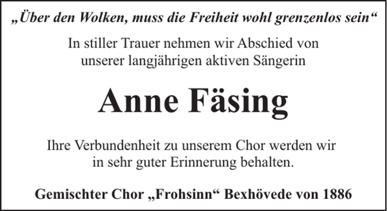 <p>„Über den Wolken, muss die Freiheit wohl grenzenlos sein“<br />In stiller Trauer nehmen wir Abschied von<br />unserer langjährigen aktiven Sängerin</p><p>Anne Fäsing<br />Ihre Verbundenheit zu unserem Chor werden wir<br />in sehr guter Erinnerung behalten.<br />Gemischter Chor „Frohsinn“ Bexhövede von 1886</p>