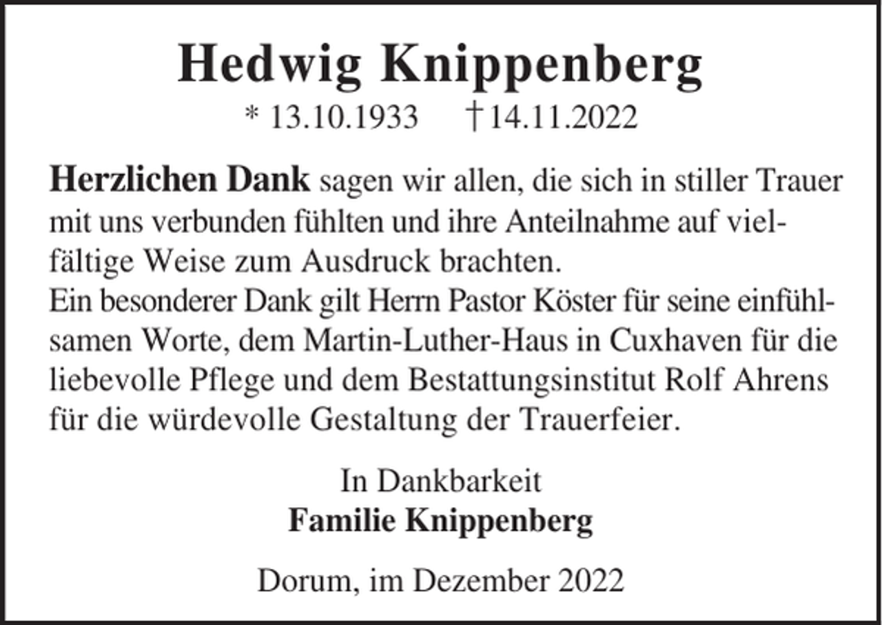 <p>Hedwig Knippenberg<br />* 13.10.1933</p><p>†14.11.2022</p><p>Herzlichen Dank sagen wir allen, die sich in stiller Trauer<br />mit uns verbunden fühlten und ihre Anteilnahme auf vielfältige Weise zum Ausdruck brachten.<br />Ein besonderer Dank gilt Herrn Pastor Köster für seine einfühlsamen Worte, dem Martin-Luther-Haus in Cuxhaven für die<br />liebevolle Pflege und dem Bestattungsinstitut Rolf Ahrens<br />für die würdevolle Gestaltung der Trauerfeier.<br />In Dankbarkeit<br />Familie Knippenberg<br />Dorum, im Dezember 2022</p>
