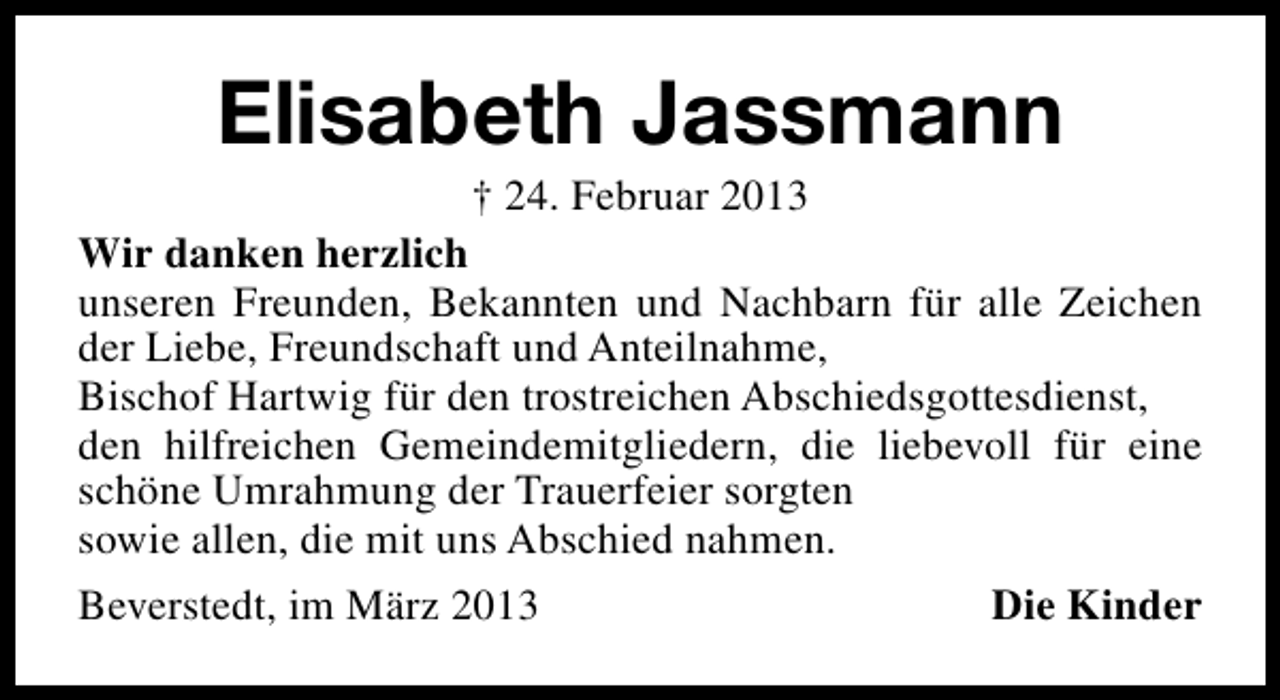 <p>Elisabeth Jassmann</p><p>† 24. Februar 2013<br />Wir danken herzlich<br />unseren Freunden, Bekannten und Nachbarn für alle Zeichen<br />der Liebe, Freundschaft und Anteilnahme,<br />Bischof Hartwig für den trostreichen Abschiedsgottesdienst,<br />den hilfreichen Gemeindemitgliedern, die liebevoll für eine<br />schöne Umrahmung der Trauerfeier sorgten<br />sowie allen, die mit uns Abschied nahmen.<br />Beverstedt, im März 2013<br />Die Kinder</p>