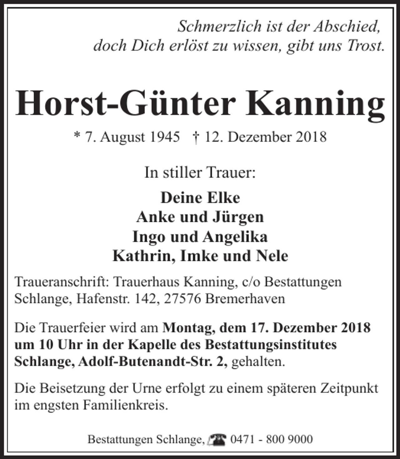 <p>Schmerzlich ist der Abschied,<br />doch Dich erlöst zu wissen, gibt uns Trost.</p><p>Horst-Günter Kanning<br />* 7. August 1945 † 12. Dezember 2018</p><p>In stiller Trauer:<br />Deine Elke<br />Anke und Jürgen<br />Ingo und Angelika<br />Kathrin, Imke und Nele<br />Traueranschrift: Trauerhaus Kanning, c/o Bestattungen<br />Schlange, Hafenstr. 142, 27576 Bremerhaven<br />Die Trauerfeier wird am Montag, dem 17. Dezember 2018<br />um 10 Uhr in der Kapelle des Bestattungsinstitutes<br />Schlange, Adolf-Butenandt-Str. 2, gehalten.<br />Die Beisetzung der Urne erfolgt zu einem späteren Zeitpunkt<br />im engsten Familienkreis.<br />Bestattungen Schlange,</p><p>0471 - 800 9000</p>