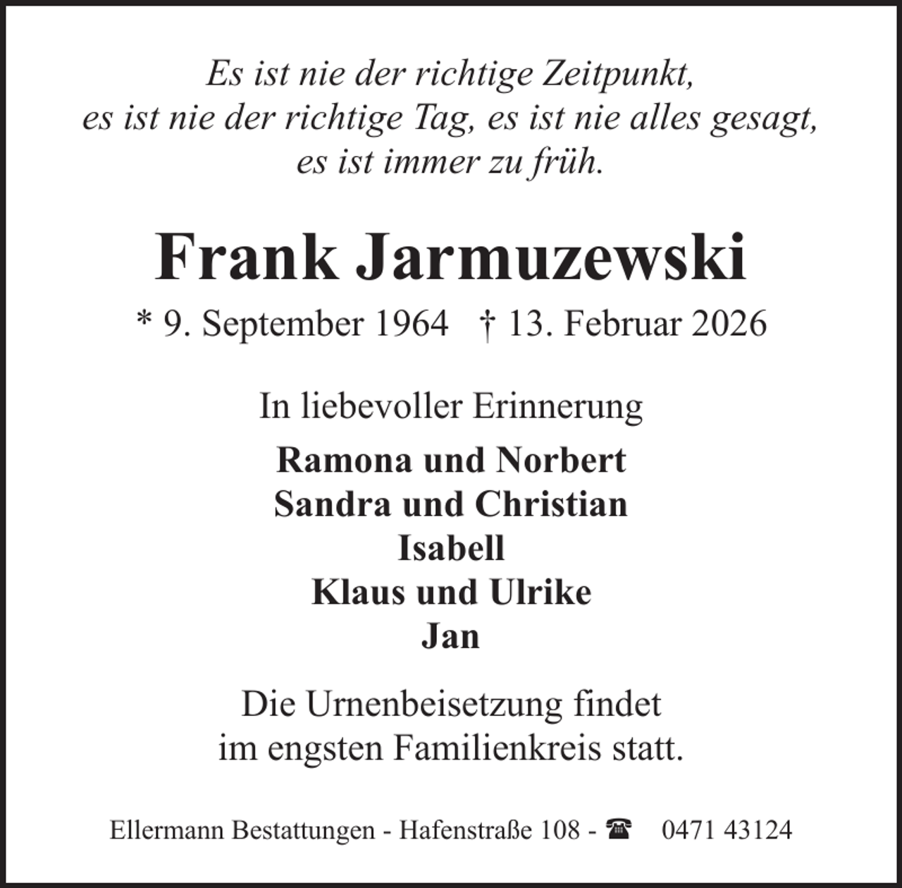 <p>Es ist nie der richtige Zeitpunkt,<br />es ist nie der richtige Tag, es ist nie alles gesagt,<br />es ist immer zu früh.</p><p>Frank Jarmuzewski</p><p>* 9. September 1964 † 13. Februar 2026<br />In liebevoller Erinnerung<br />Ramona und Norbert<br />Sandra und Christian<br />Isabell<br />Klaus und Ulrike<br />Jan<br />Die Urnenbeisetzung findet<br />im engsten Familienkreis statt.<br />Ellermann Bestattungen - Hafenstraße 108 - ( 0471 43124</p>