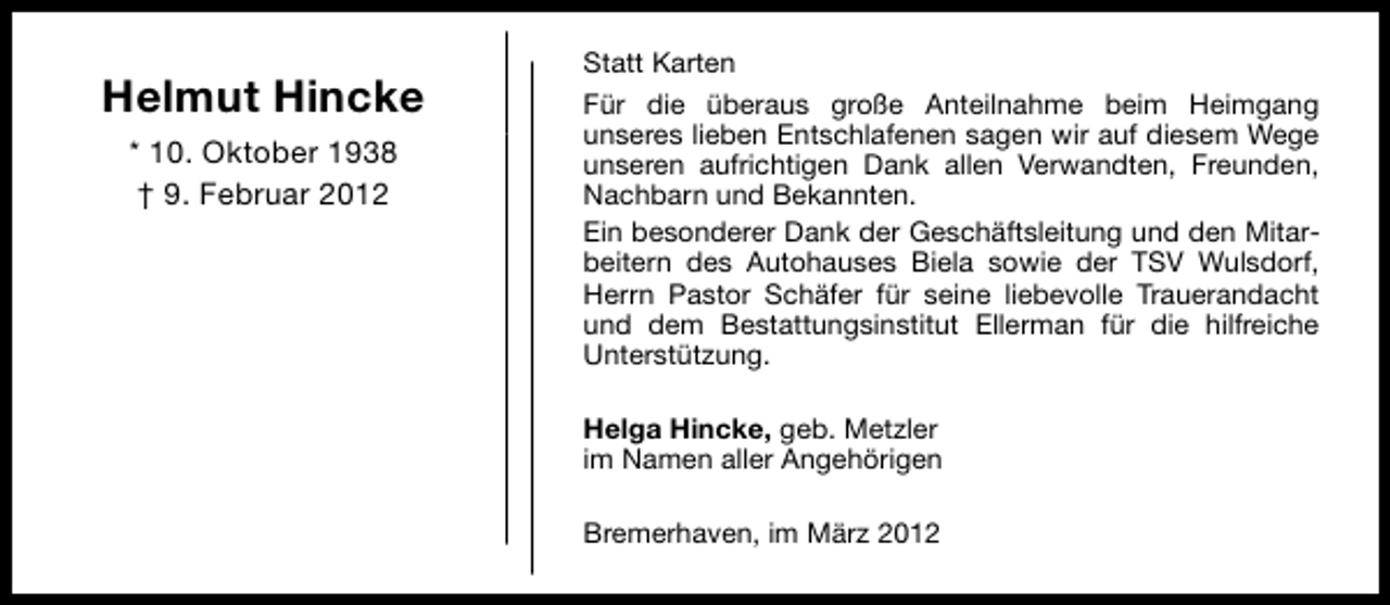 <p>Helmut Hincke<br />* 10. Oktober 1938<br />† 9. Februar 2012</p>
<p>Statt Karten<br />Für die überaus große Anteilnahme beim Heimgang<br />unseres lieben Entschlafenen sagen wir auf diesem Wege<br />unseren aufrichtigen Dank allen Verwandten, Freunden,<br />Nachbarn und Bekannten.<br />Ein besonderer Dank der Geschäftsleitung und den Mitarbeitern des Autohauses Biela sowie der TSV Wulsdorf,<br />Herrn Pastor Schäfer für seine liebevolle Trauerandacht<br />und dem Bestattungsinstitut Ellerman für die hilfreiche<br />Unterstützung.<br />Helga Hincke, geb. Metzler<br />im Namen aller Angehörigen<br />Bremerhaven, im März 2012</p>
