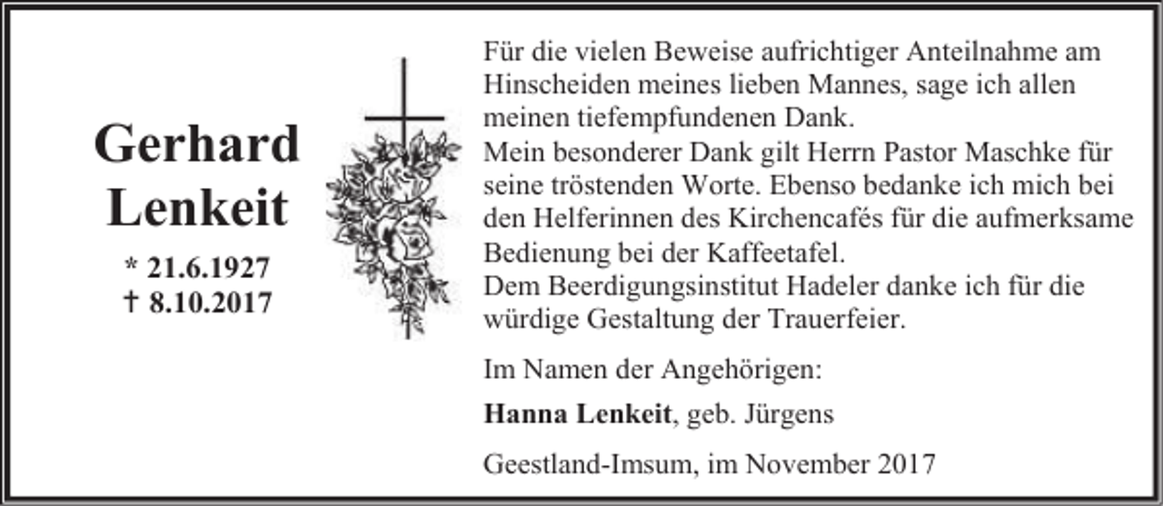 <p>Gerhard<br />Lenkeit<br />* 21.6.1927<br /> 8.10.2017</p><p>Für die vielen Beweise aufrichtiger Anteilnahme am<br />Hinscheiden meines lieben Mannes, sage ich allen<br />meinen tiefempfundenen Dank.<br />Mein besonderer Dank gilt Herrn Pastor Maschke für<br />seine tröstenden Worte. Ebenso bedanke ich mich bei<br />den Helferinnen des Kirchencafés für die aufmerksame<br />Bedienung bei der Kaffeetafel.<br />Dem Beerdigungsinstitut Hadeler danke ich für die<br />würdige Gestaltung der Trauerfeier.<br />Im Namen der Angehörigen:<br />Hanna Lenkeit, geb. Jürgens<br />Geestland-Imsum, im November 2017</p>