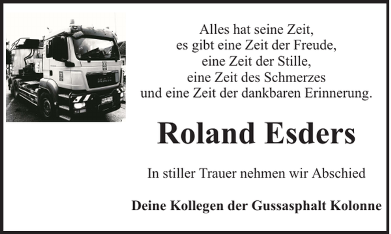<p>Alles hat seine Zeit,<br />es gibt eine Zeit der Freude,<br />eine Zeit der Stille,<br />eine Zeit des Schmerzes<br />und eine Zeit der dankbaren Erinnerung.</p><p>Roland Esders<br />In stiller Trauer nehmen wir Abschied<br />Deine Kollegen der Gussasphalt Kolonne</p>