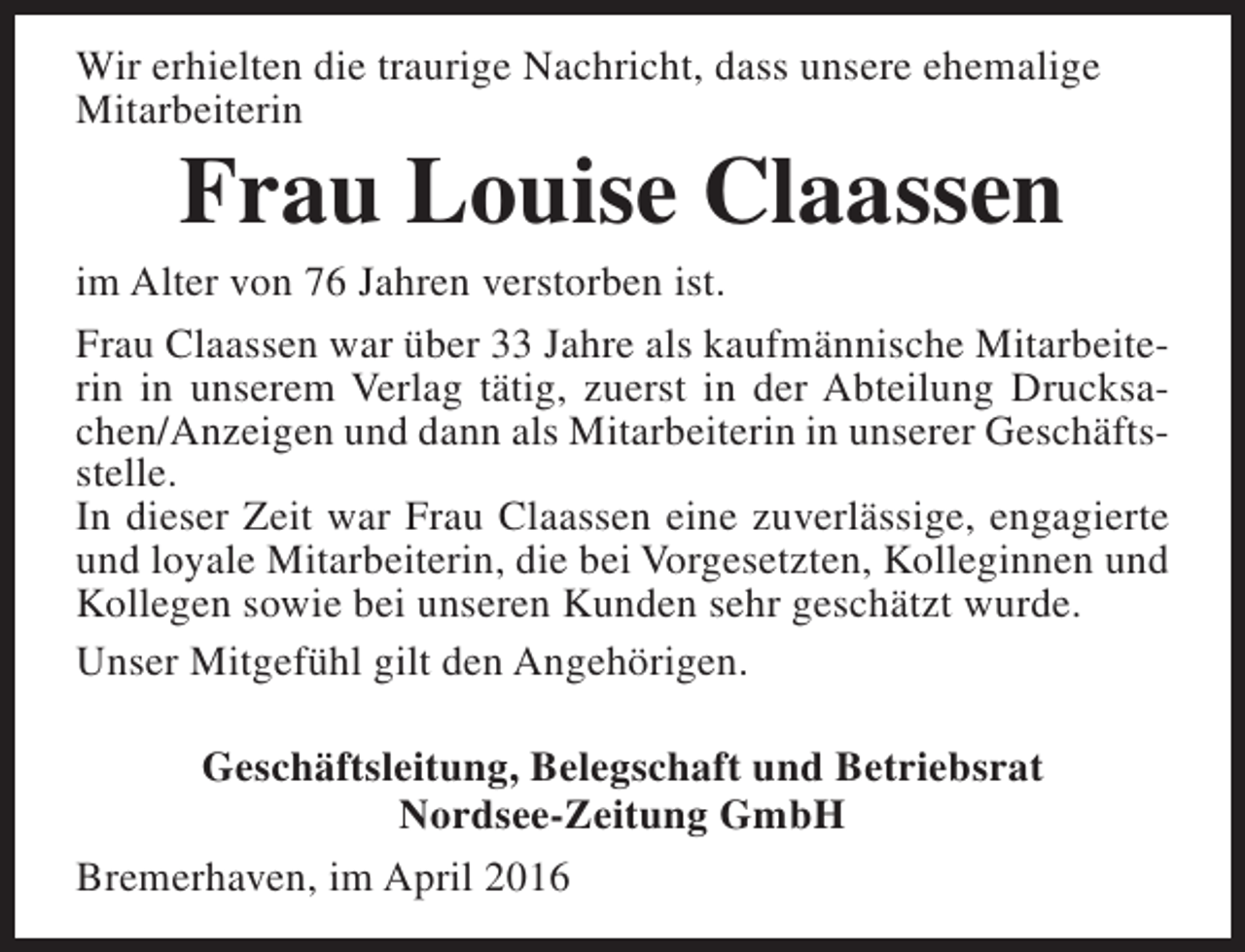 <p>Wir erhielten die traurige Nachricht, dass unsere ehemalige<br />Mitarbeiterin</p><p>Frau Louise Claassen</p><p>im Alter von 76 Jahren verstorben ist.<br />Frau Claassen war über 33 Jahre als kaufmännische Mitarbeiterin in unserem Verlag tätig, zuerst in der Abteilung Drucksachen/Anzeigen und dann als Mitarbeiterin in unserer Geschäftsstelle.<br />In dieser Zeit war Frau Claassen eine zuverlässige, engagierte<br />und loyale Mitarbeiterin, die bei Vorgesetzten, Kolleginnen und<br />Kollegen sowie bei unseren Kunden sehr geschätzt wurde.<br />Unser Mitgefühl gilt den Angehörigen.<br />Geschäftsleitung, Belegschaft und Betriebsrat<br />Nordsee-Zeitung GmbH<br />Bremerhaven, im April 2016</p>