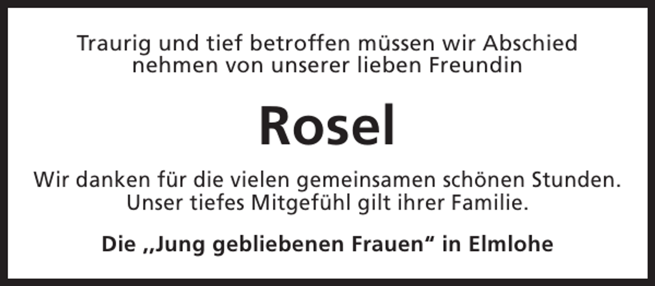 <p>Traurig und tief betroffen müssen wir Abschied<br />nehmen von unserer lieben Freundin</p><p>Rosel<br />Wir danken für die vielen gemeinsamen schönen Stunden.<br />Unser tiefes Mitgefühl gilt ihrer Familie.<br />Die ,,Jung gebliebenen Frauen“ in Elmlohe</p>