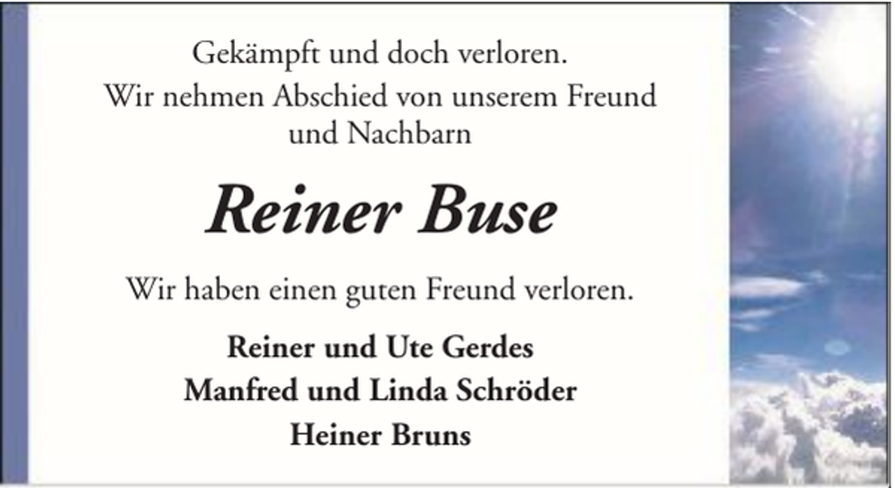 <p>Gekämpft und doch verloren.<br />Wir nehmen Abschied von unserem Freund<br />und Nachbarn</p><p>Reiner Buse<br />Wir haben einen guten Freund verloren.<br />Reiner und Ute Gerdes<br />Manfred und Linda Schröder<br />Heiner Bruns</p>