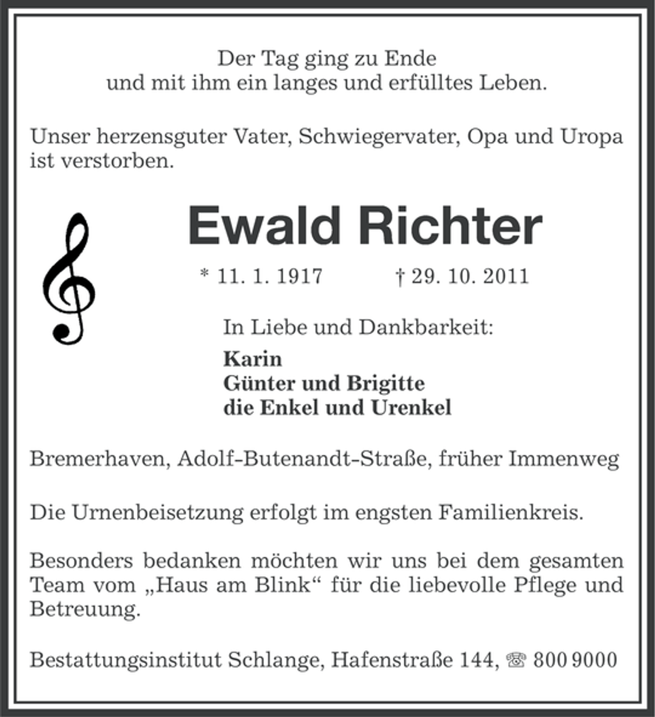 <p>Der Tag ging zu Ende<br />und mit ihm ein langes und erfülltes Leben.<br />Unser herzensguter Vater, Schwiegervater, Opa und Uropa<br />ist verstorben.</p><p>Ewald Richter<br />* 11. 1. 1917</p><p>† 29. 10. 2011</p><p>In Liebe und Dankbarkeit:<br />Karin<br />Günter und Brigitte<br />die Enkel und Urenkel<br />Bremerhaven, Adolf-Butenandt-Straße, früher Immenweg<br />Die Urnenbeisetzung erfolgt im engsten Familienkreis.<br />Besonders bedanken möchten wir uns bei dem gesamten<br />Team vom „Haus am Blink“ für die liebevolle Pflege und<br />Betreuung.<br />Bestattungsinstitut Schlange, Hafenstraße 144, 800 9000</p>