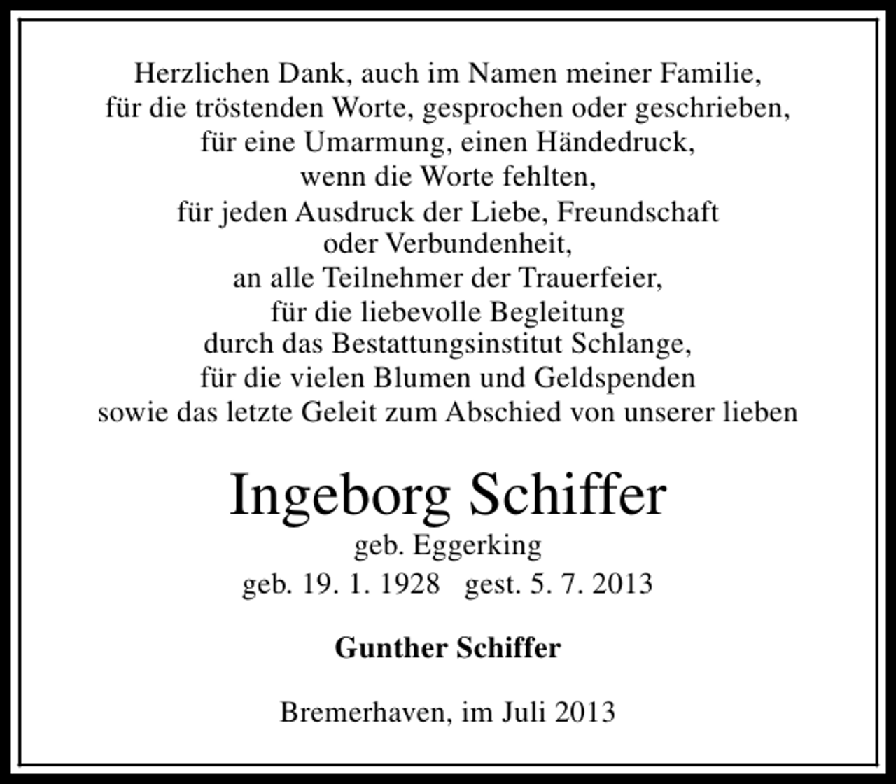 <p>Herzlichen Dank, auch im Namen meiner Familie,<br />für die tröstenden Worte, gesprochen oder geschrieben,<br />für eine Umarmung, einen Händedruck,<br />wenn die Worte fehlten,<br />für jeden Ausdruck der Liebe, Freundschaft<br />oder Verbundenheit,<br />an alle Teilnehmer der Trauerfeier,<br />für die liebevolle Begleitung<br />durch das Bestattungsinstitut Schlange,<br />für die vielen Blumen und Geldspenden<br />sowie das letzte Geleit zum Abschied von unserer lieben</p><p>Ingeborg Schiffer<br />geb. Eggerking<br />geb. 19. 1. 1928 gest. 5. 7. 2013<br />Gunther Schiffer<br />Bremerhaven, im Juli 2013</p>