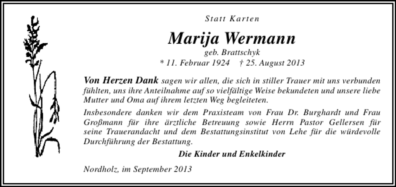<p>Statt Karten</p><p>Marija Wermann</p><p>geb. Brattschyk<br />* 11. Februar 1924 † 25. August 2013</p><p>Von Herzen Dank sagen wir allen, die sich in stiller Trauer mit uns verbunden<br />fühlten, uns ihre Anteilnahme auf so vielfältige Weise bekundeten und unsere liebe<br />Mutter und Oma auf ihrem letzten Weg begleiteten.<br />Insbesondere danken wir dem Praxisteam von Frau Dr. Burghardt und Frau<br />Großmann für ihre ärztliche Betreuung sowie Herrn Pastor Gellersen für<br />seine Trauerandacht und dem Bestattungsinstitut von Lehe für die würdevolle<br />Durchführung der Bestattung.<br />Die Kinder und Enkelkinder<br />Nordholz, im September 2013</p>