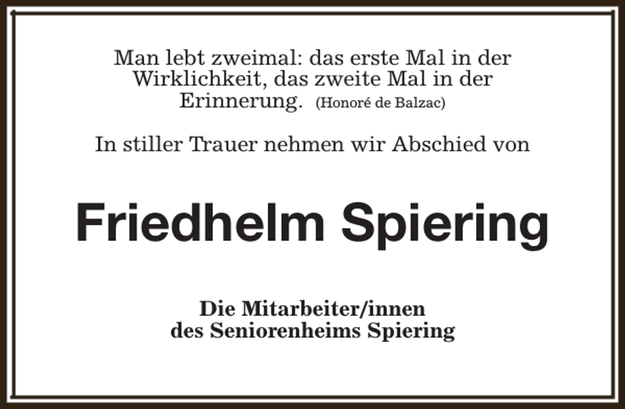 <p>Man lebt zweimal: das erste Mal in der<br />Wirklichkeit, das zweite Mal in der<br />Erinnerung. (Honoré de Balzac)<br />In stiller Trauer nehmen wir Abschied von</p><p>Friedhelm Spiering<br />Die Mitarbeiter/innen<br />des Seniorenheims Spiering</p>