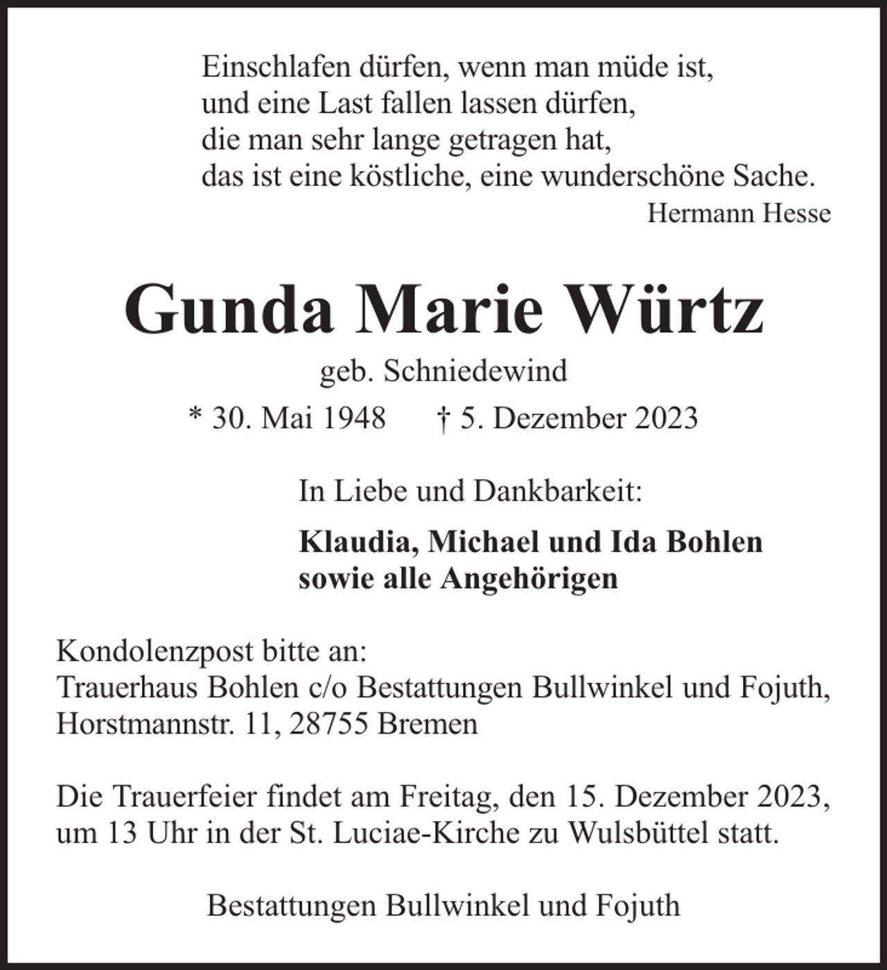<p>Einschlafen dürfen, wenn man müde ist,<br />und eine Last fallen lassen dürfen,<br />die man sehr lange getragen hat,<br />das ist eine köstliche, eine wunderschöne Sache.</p><p>Hermann Hesse</p><p>Gunda Marie Würtz<br />geb. Schniedewind<br />* 30. Mai 1948 † 5. Dezember 2023<br />In Liebe und Dankbarkeit:<br />Klaudia, Michael und Ida Bohlen<br />sowie alle Angehörigen<br />Kondolenzpost bitte an:<br />Trauerhaus Bohlen c/o Bestattungen Bullwinkel und Fojuth,<br />Horstmannstr. 11, 28755 Bremen<br />Die Trauerfeier findet am Freitag, den 15. Dezember 2023,<br />um 13 Uhr in der St. Luciae-Kirche zu Wulsbüttel statt.<br />Bestattungen Bullwinkel und Fojuth</p>