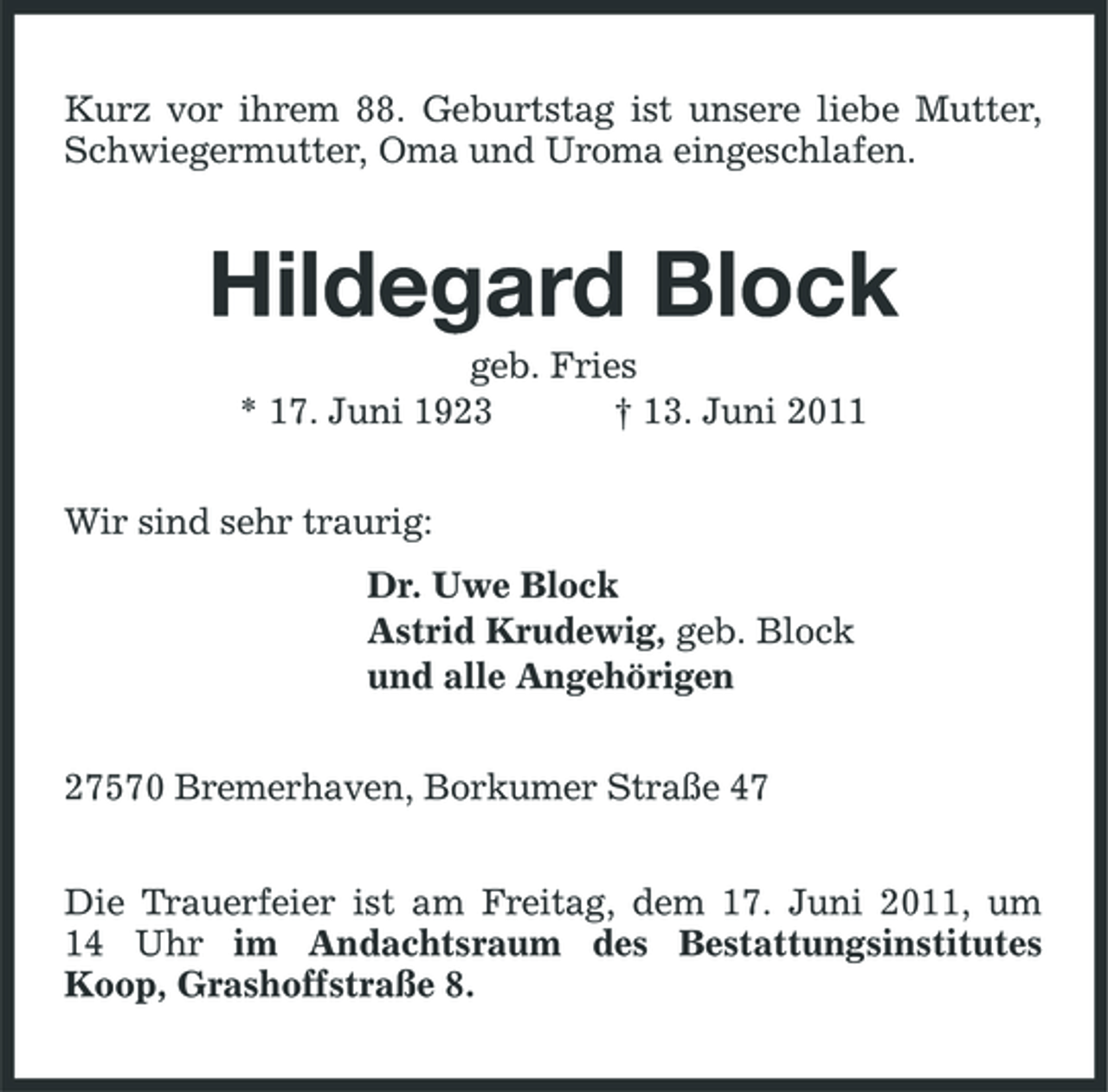 <p>Kurz vor ihrem 88. Geburtstag ist unsere liebe Mutter, Schwiegermutter, Oma und Uroma eingeschlafen.</p><p>Hildegard Block<br />geb. Fries * 17. Juni 1923 † 13. Juni 2011 Wir sind sehr traurig: Dr. Uwe Block Astrid Krudewig, geb. Block und alle Angehörigen 27570 Bremerhaven, Borkumer Straße 47 Die Trauerfeier ist am Freitag, dem 17. Juni 2011, um 14 Uhr im Andachtsraum des Bestattungsinstitutes Koop, Grashoffstraße 8.</p>