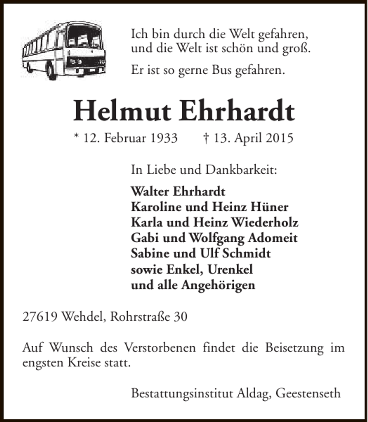 <p>Ich bin durch die Welt gefahren,<br />und die Welt ist schön und groß.<br />Er ist so gerne Bus gefahren.</p><p>Helmut Ehrhardt<br />* 12. Februar 1933</p><p>† 13. April 2015</p><p>In Liebe und Dankbarkeit:<br />Walter Ehrhardt<br />Karoline und Heinz Hüner<br />Karla und Heinz Wiederholz<br />Gabi und Wolfgang Adomeit<br />Sabine und Ulf Schmidt<br />sowie Enkel, Urenkel<br />und alle Angehörigen<br />27619 Wehdel, Rohrstraße 30<br />Auf Wunsch des Verstorbenen findet die Beisetzung im<br />engsten Kreise statt.<br />Bestattungsinstitut Aldag, Geestenseth</p>