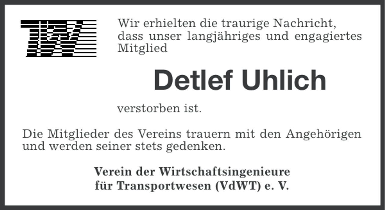 <p>Wir erhielten die traurige Nachricht,<br />dass unser langjähriges und engagiertes<br />Mitglied</p><p>Detlef Uhlich<br />verstorben ist.<br />Die Mitglieder des Vereins trauern mit den Angehörigen<br />und werden seiner stets gedenken.<br />Verein der Wirtschaftsingenieure<br />für Transportwesen (VdWT) e. V.</p>