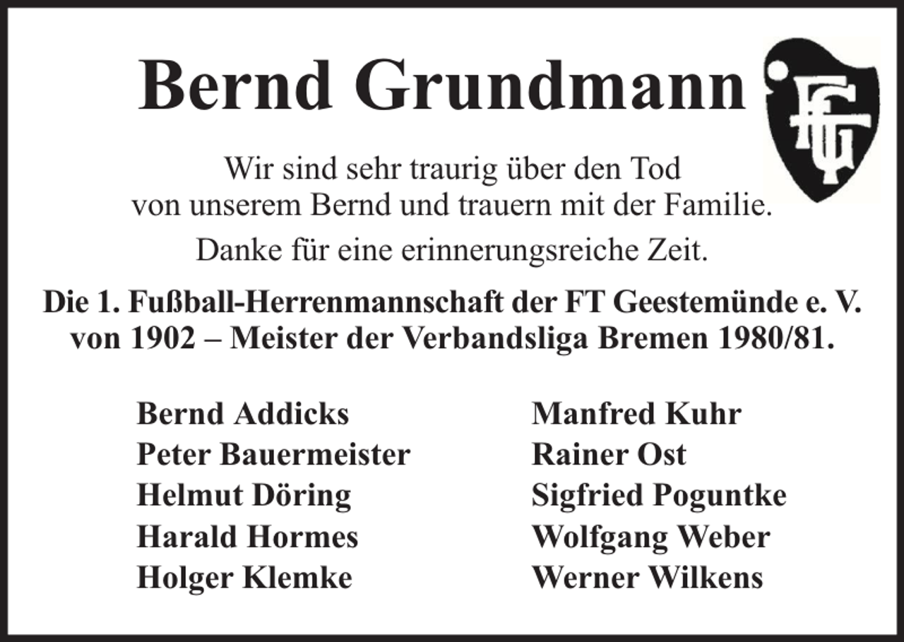 <p>Bernd Grundmann<br />Wir sind sehr traurig über den Tod<br />von unserem Bernd und trauern mit der Familie.<br />Danke für eine erinnerungsreiche Zeit.<br />Die 1. Fußball-Herrenmannschaft der FT Geestemünde e. V.<br />von 1902 – Meister der Verbandsliga Bremen 1980/81.<br />Bernd Addicks<br />Peter Bauermeister<br />Helmut Döring<br />Harald Hormes<br />Holger Klemke</p><p>Manfred Kuhr<br />Rainer Ost<br />Sigfried Poguntke<br />Wolfgang Weber<br />Werner Wilkens</p>