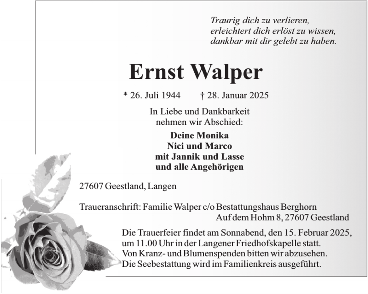 <p>Traurig dich zu verlieren,<br />erleichtert dich erlöst zu wissen,<br />dankbar mit dir gelebt zu haben.</p><p>Ernst Walper<br />* 26. Juli 1944</p><p>† 28. Januar 2025</p><p>In Liebe und Dankbarkeit<br />nehmen wir Abschied:<br />Deine Monika<br />Nici und Marco<br />mit Jannik und Lasse<br />und alle Angehörigen<br />27607 Geestland, Langen<br />Traueranschrift: Familie Walper c/o Bestattungshaus Berghorn<br />Auf dem Hohm 8, 27607 Geestland<br />Die Trauerfeier findet am Sonnabend, den 15. Februar 2025,<br />um 11.00 Uhr in der Langener Friedhofskapelle statt.<br />Von Kranz- und Blumenspenden bitten wir abzusehen.<br />Die Seebestattung wird im Familienkreis ausgeführt.</p>