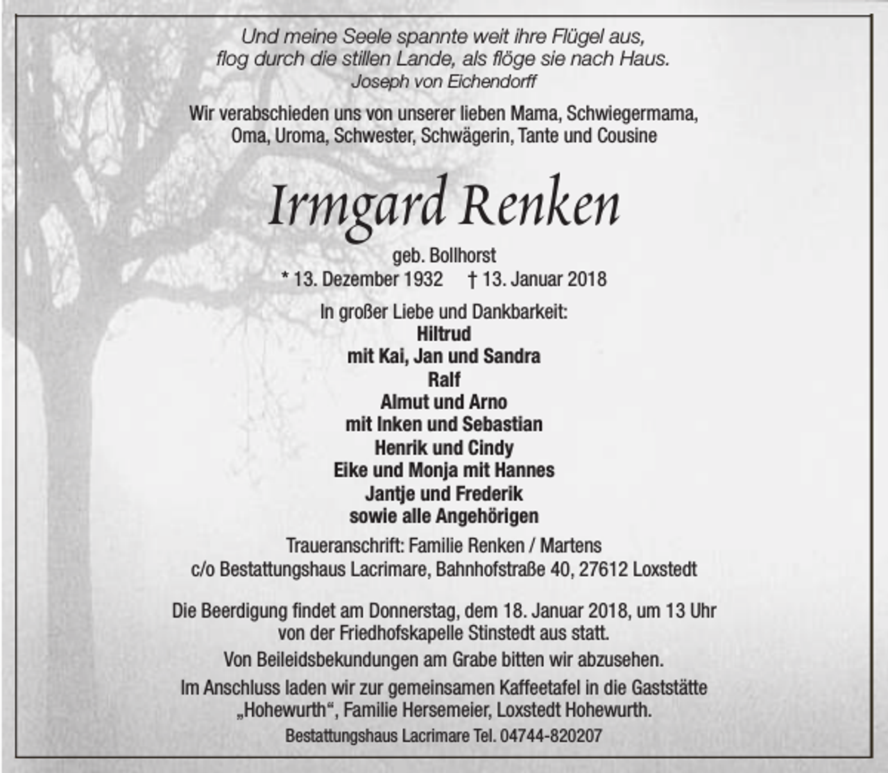<p>Und meine Seele spannte weit ihre Flügel aus,<br />flog durch die stillen Lande, als flöge sie nach Haus.<br />Joseph von Eichendorff</p><p>Wir verabschieden uns von unserer lieben Mama, Schwiegermama,<br />Oma, Uroma, Schwester, Schwägerin, Tante und Cousine</p><p>Irmgard Renken<br />geb. Bollhorst<br />* 13. Dezember 1932 † 13. Januar 2018</p><p>In großer Liebe und Dankbarkeit:<br />Hiltrud<br />mit Kai, Jan und Sandra<br />Ralf<br />Almut und Arno<br />mit Inken und Sebastian<br />Henrik und Cindy<br />Eike und Monja mit Hannes<br />Jantje und Frederik<br />sowie alle Angehörigen<br />Traueranschrift: Familie Renken / Martens<br />c/o Bestattungshaus Lacrimare, Bahnhofstraße 40, 27612 Loxstedt<br />Die Beerdigung findet am Donnerstag, dem 18. Januar 2018, um 13 Uhr<br />von der Friedhofskapelle Stinstedt aus statt.<br />Von Beileidsbekundungen am Grabe bitten wir abzusehen.<br />Im Anschluss laden wir zur gemeinsamen Kaffeetafel in die Gaststätte<br />„Hohewurth“, Familie Hersemeier, Loxstedt Hohewurth.<br />Bestattungshaus Lacrimare Tel. 04744-820207</p>