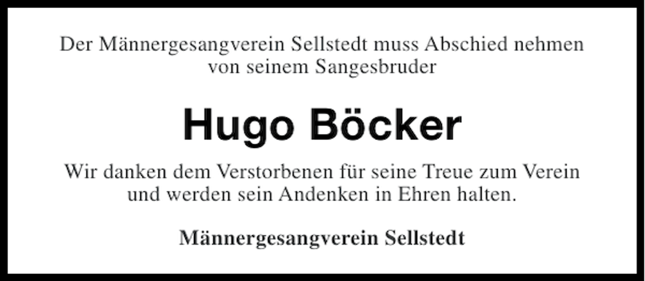 <p>Der Männergesangverein Sellstedt muss Abschied nehmen<br />von seinem Sangesbruder</p><p>Hugo Böcker<br />Wir danken dem Verstorbenen für seine Treue zum Verein<br />und werden sein Andenken in Ehren halten.<br />Männergesangverein Sellstedt</p>
