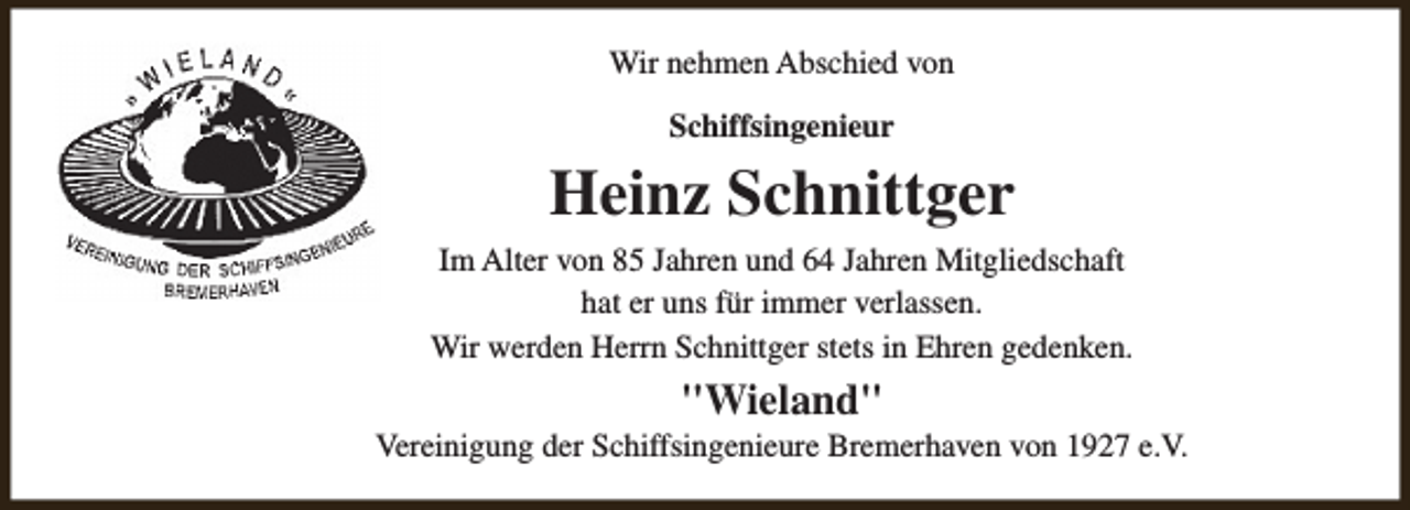 <p>Wir nehmen Abschied von<br />Schiffsingenieur</p><p>Heinz Schnittger<br />Im Alter von 85 Jahren und 64 Jahren Mitgliedschaft<br />hat er uns für immer verlassen.<br />Wir werden Herrn Schnittger stets in Ehren gedenken.</p><p>"Wieland"</p><p>Vereinigung der Schiffsingenieure Bremerhaven von 1927 e.V.</p>