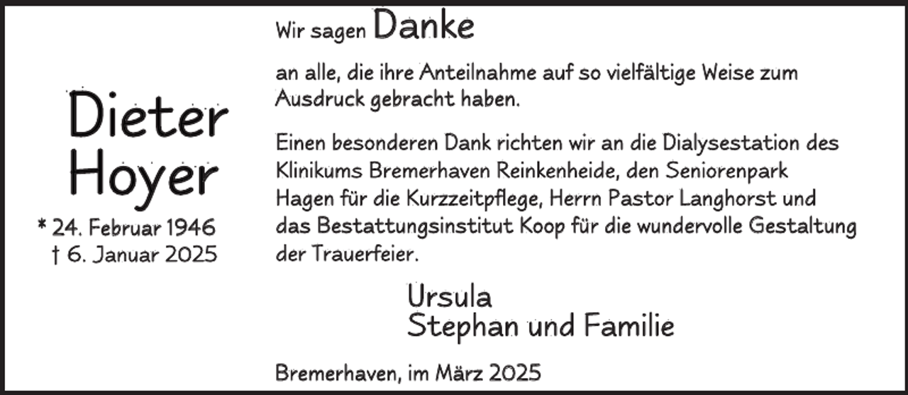 <p>Wir sagen</p><p>D i e te r<br />Hoyer</p><p>* 24. Februar 1946<br />† 6. Januar 2025</p><p>Danke</p><p>an alle, die ihre Anteilnahme auf so vielfältige Weise zum<br />Ausdruck gebracht haben.<br />Einen besonderen Dank richten wir an die Dialysestation des<br />Klinikums Bremerhaven Reinkenheide, den Seniorenpark<br />Hagen für die Kurzzeitpflege, Herrn Pastor Langhorst und<br />das Bestattungsinstitut Koop für die wundervolle Gestaltung<br />d e r T r a ue r f e i e r .</p><p>Ursula<br />Stephan und Familie<br />Bremerhaven, im März 2025</p>