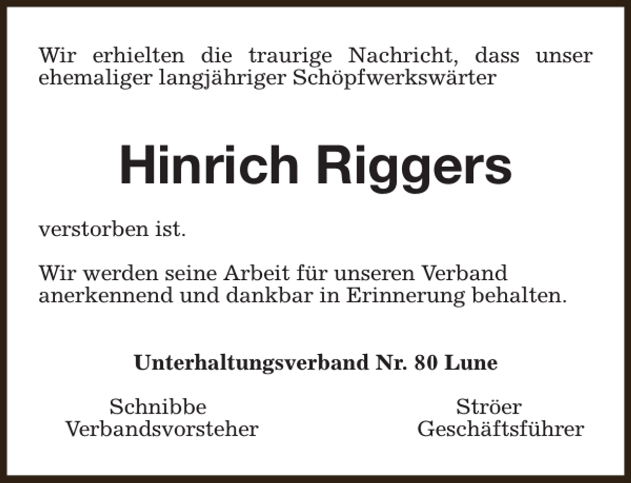 <p>Wir erhielten die traurige Nachricht, dass unser<br />ehemaliger langjähriger Schöpfwerkswärter</p><p>Hinrich Riggers<br />verstorben ist.<br />Wir werden seine Arbeit für unseren Verband<br />anerkennend und dankbar in Erinnerung behalten.<br />Unterhaltungsverband Nr. 80 Lune<br />Schnibbe<br />Verbandsvorsteher</p><p>Ströer<br />Geschäftsführer</p>