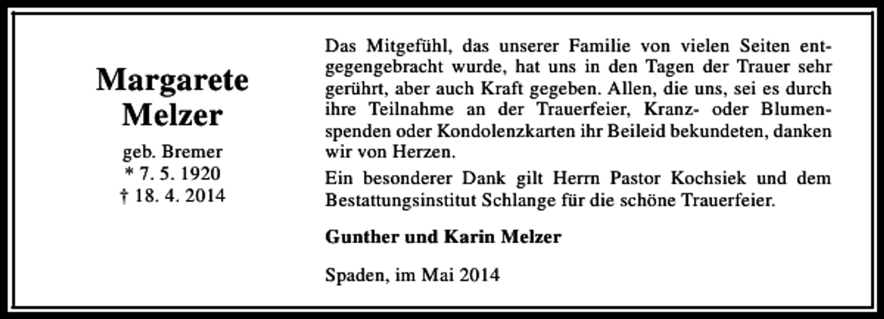 <p>Margarete<br />Melzer<br />geb. Bremer<br />* 7. 5. 1920<br />† 18. 4. 2014</p><p>Das Mitgefühl, das unserer Familie von vielen Seiten entgegengebracht wurde, hat uns in den Tagen der Trauer sehr<br />gerührt, aber auch Kraft gegeben. Allen, die uns, sei es durch<br />ihre Teilnahme an der Trauerfeier, Kranz- oder Blumenspenden oder Kondolenzkarten ihr Beileid bekundeten, danken<br />wir von Herzen.<br />Ein besonderer Dank gilt Herrn Pastor Kochsiek und dem<br />Bestattungsinstitut Schlange für die schöne Trauerfeier.<br />Gunther und Karin Melzer<br />Spaden, im Mai 2014</p>