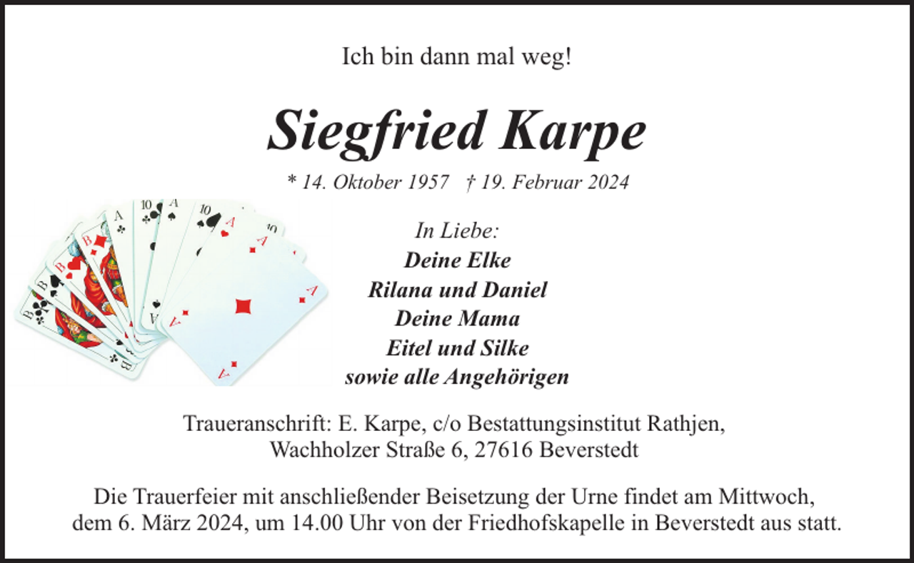 <p>Ich bin dann mal weg!</p><p>Siegfried Karpe<br />* 14. Oktober 1957 † 19. Februar 2024</p><p>In Liebe:<br />Deine Elke<br />Rilana und Daniel<br />Deine Mama<br />Eitel und Silke<br />sowie alle Angehörigen<br />Traueranschrift: E. Karpe, c/o Bestattungsinstitut Rathjen,<br />Wachholzer Straße 6, 27616 Beverstedt<br />Die Trauerfeier mit anschließender Beisetzung der Urne findet am Mittwoch,<br />dem 6. März 2024, um 14.00 Uhr von der Friedhofskapelle in Beverstedt aus statt.</p>