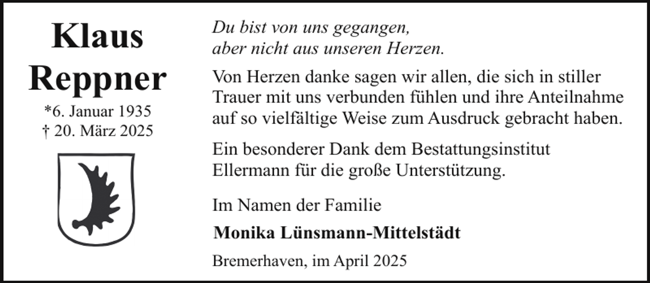 <p>Klaus<br />Reppner<br />*6. Januar 1935<br />† 20. März 2025</p><p>Du bist von uns gegangen,<br />aber nicht aus unseren Herzen.<br />Von Herzen danke sagen wir allen, die sich in stiller<br />Trauer mit uns verbunden fühlen und ihre Anteilnahme<br />auf so vielfältige Weise zum Ausdruck gebracht haben.<br />Ein besonderer Dank dem Bestattungsinstitut<br />Ellermann für die große Unterstützung.<br />Im Namen der Familie<br />Monika Lünsmann-Mittelstädt<br />Bremerhaven, im April 2025</p>
