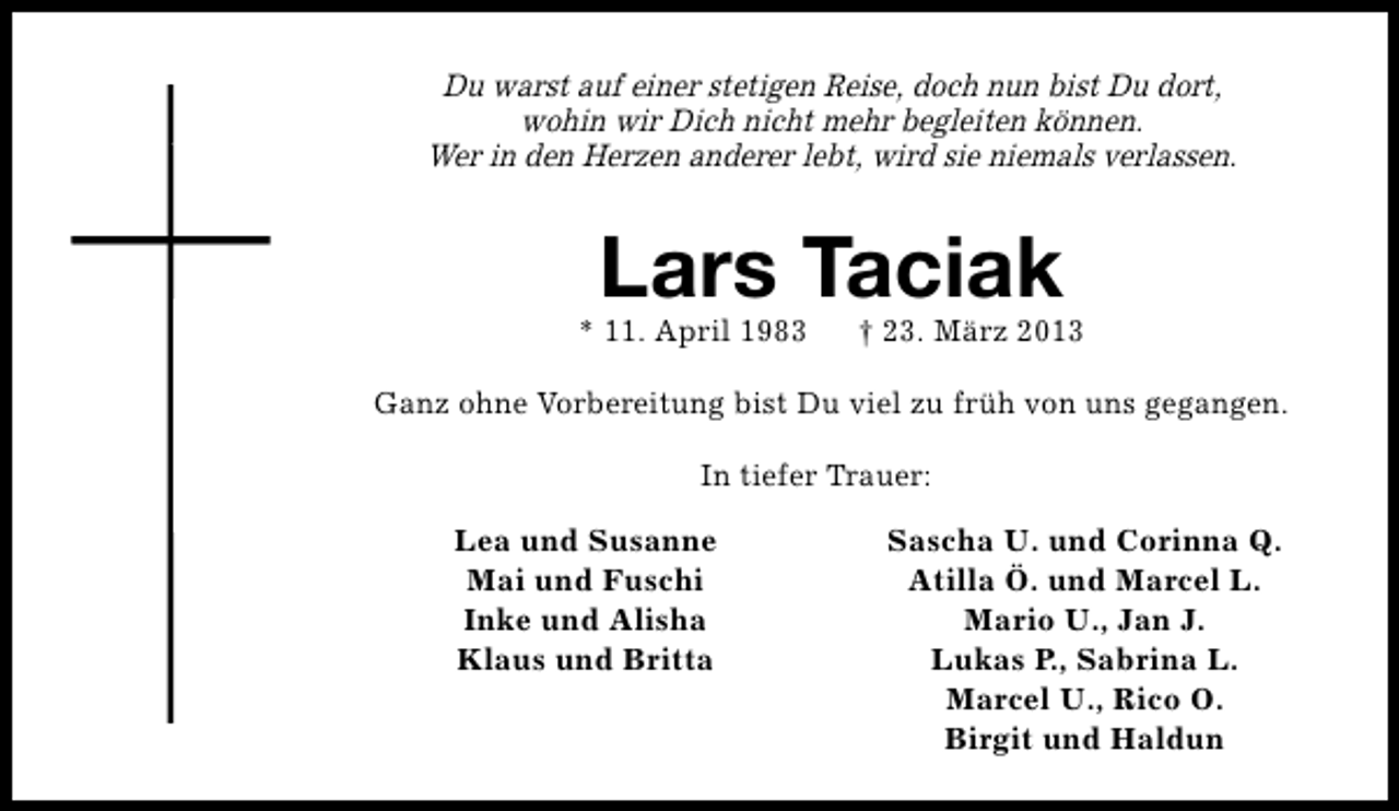 <p>Du warst auf einer stetigen Reise, doch nun bist Du dort,<br />wohin wir Dich nicht mehr begleiten können.<br />Wer in den Herzen anderer lebt, wird sie niemals verlassen.</p>
<p>Lars Taciak</p>
<p>* 11. April 1983</p>
<p>† 23. März 2013</p>
<p>Ganz ohne Vorbereitung bist Du viel zu früh von uns gegangen.<br />In tiefer Trauer:<br />Lea und Susanne<br />Mai und Fuschi<br />Inke und Alisha<br />Klaus und Britta</p>
<p>Sascha U. und Corinna Q.<br />Atilla Ö. und Marcel L.<br />Mario U., Jan J.<br />Lukas P., Sabrina L.<br />Marcel U., Rico O.<br />Birgit und Haldun</p>