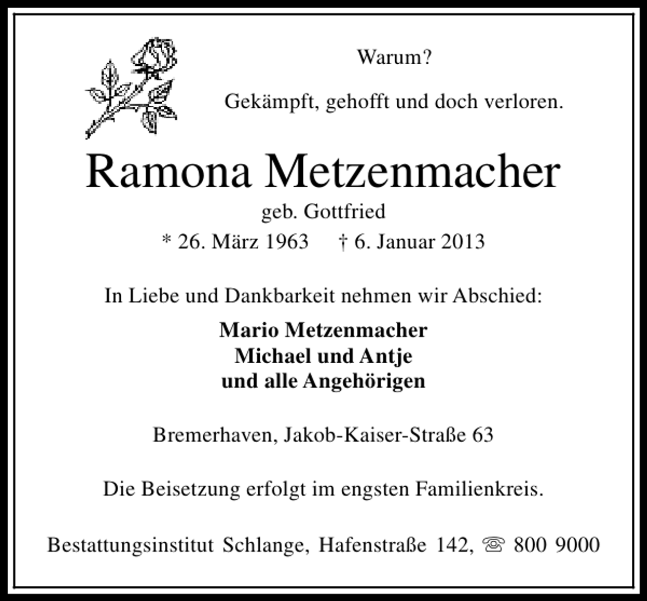 <p>Warum?<br />Gekämpft, gehofft und doch verloren.</p><p>Ramona Metzenmacher<br />geb. Gottfried<br />* 26. März 1963 † 6. Januar 2013</p><p>In Liebe und Dankbarkeit nehmen wir Abschied:<br />Mario Metzenmacher<br />Michael und Antje<br />und alle Angehörigen<br />Bremerhaven, Jakob-Kaiser-Straße 63<br />Die Beisetzung erfolgt im engsten Familienkreis.<br />Bestattungsinstitut Schlange, Hafenstraße 142, s 800 9000</p>