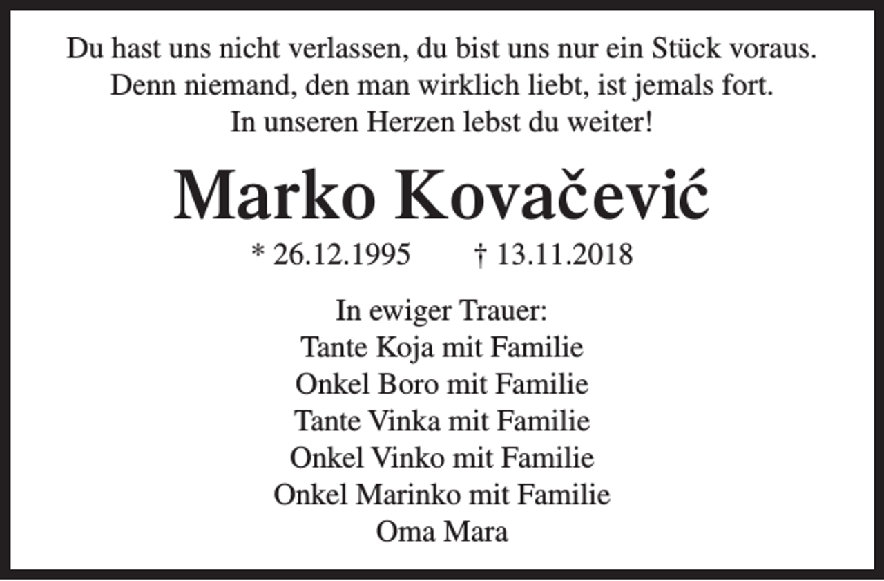 <p>Du hast uns nicht verlassen, du bist uns nur ein Stück voraus.<br />Denn niemand, den man wirklich liebt, ist jemals fort.<br />In unseren Herzen lebst du weiter!</p><p>Marko Kovacˇ evi´c<br />* 26.12.1995</p><p>† 13.11.2018</p><p>In ewiger Trauer:<br />Tante Koja mit Familie<br />Onkel Boro mit Familie<br />Tante Vinka mit Familie<br />Onkel Vinko mit Familie<br />Onkel Marinko mit Familie<br />Oma Mara</p>